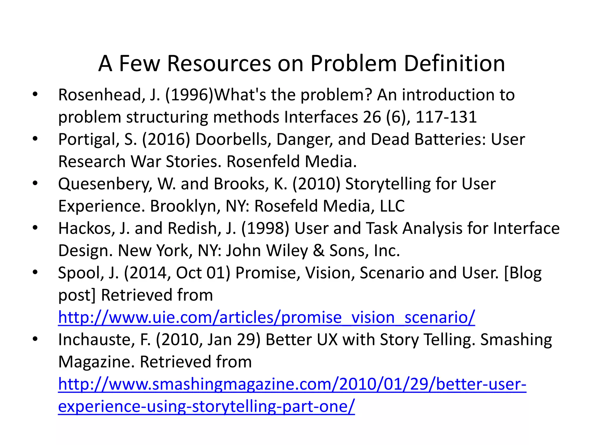 A Few Resources on Problem Definition
• Rosenhead, J. (1996)What's the problem? An introduction to
problem structuring methods Interfaces 26 (6), 117-131
• Portigal, S. (2016) Doorbells, Danger, and Dead Batteries: User
Research War Stories. Rosenfeld Media.
• Quesenbery, W. and Brooks, K. (2010) Storytelling for User
Experience. Brooklyn, NY: Rosefeld Media, LLC
• Hackos, J. and Redish, J. (1998) User and Task Analysis for Interface
Design. New York, NY: John Wiley & Sons, Inc.
• Spool, J. (2014, Oct 01) Promise, Vision, Scenario and User. [Blog
post] Retrieved from
http://www.uie.com/articles/promise_vision_scenario/
• Inchauste, F. (2010, Jan 29) Better UX with Story Telling. Smashing
Magazine. Retrieved from
http://www.smashingmagazine.com/2010/01/29/better-user-
experience-using-storytelling-part-one/
 