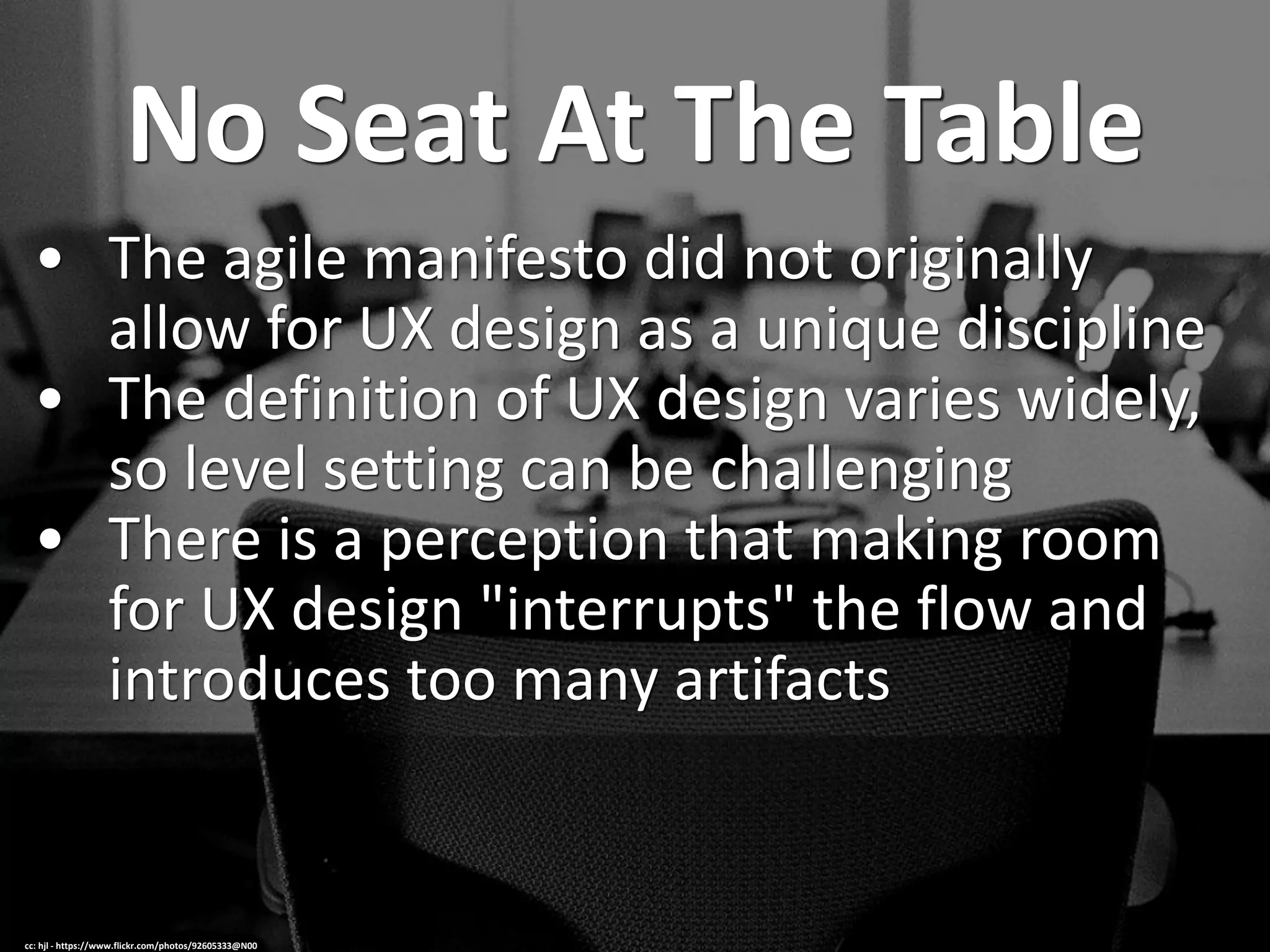 No Seat At The Table
• The agile manifesto did not originally
allow for UX design as a unique discipline
• The definition of UX design varies widely,
so level setting can be challenging
• There is a perception that making room
for UX design "interrupts" the flow and
introduces too many artifacts
cc: hjl - https://www.flickr.com/photos/92605333@N00
 