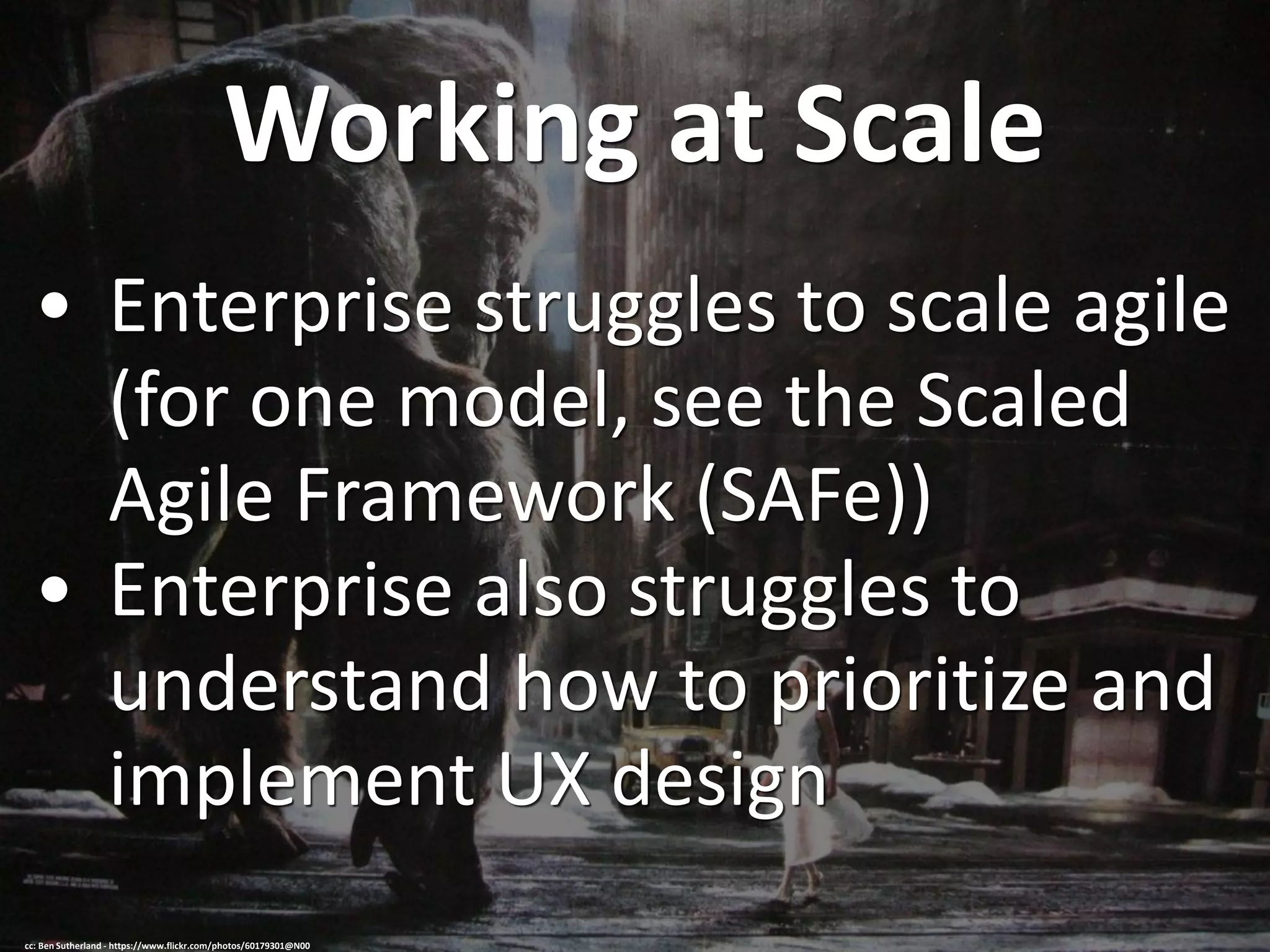 Working at Scale
• Enterprise struggles to scale agile
(for one model, see the Scaled
Agile Framework (SAFe))
• Enterprise also struggles to
understand how to prioritize and
implement UX design
cc: Ben Sutherland - https://www.flickr.com/photos/60179301@N00
 