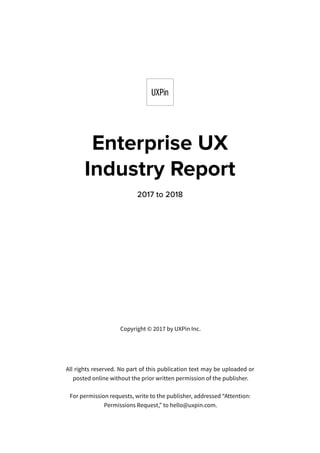 Copyright © 2017 by UXPin Inc.
All rights reserved. No part of this publication text may be uploaded or
posted online without the prior written permission of the publisher.
For permission requests, write to the publisher, addressed “Attention:
Permissions Request,” to hello@uxpin.com.
Enterprise UX
Industry Report
2017 to 2018
 