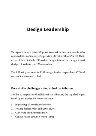 Design Leadership
To explore design leadership, we zoomed in on respondents who
reported titles of manager/supervisor, director, VP, or C-level. Their
areas of focus include UX/product design, interaction design, visual
design, IA architect, or UX researcher.
The following represents 1167 design leader respondents (37% of
respondents from all roles).
Face similar challenges as individual contributors
Similar to responses of individual contributors, the top challenges
faced by enterprise UX leaders include:
1.	 Improving UX consistency (56%)
2.	 Testing designs with end-users (52%)
3.	 Clarifying requirements (45%)
4.	 Collaborating between teams (44%)
 