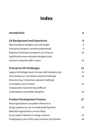 Index
Introduction6
UX Background and Experience 8
Most enterprise designers are self-taught 9
Enterprise designers are fairly experienced 9
Majority of enterprise designers are in-house 10
Significantly more enterprise designers join
massive companies after 3 years 10
Enterprise UX Challenges 12
Legacy technology issues increase with company size 13
UX consistency is an almost universal challenge 13
Executive buy-in becomes a greater challenge
as company size increases  15
Collaboration becomes more difficult
as developers outnumber designers  16
Product Development Process 17
Most organizations use pattern libraries or
design systems (or are currently building them)  18
Waterfall organizations are less likely
to use pattern libraries or design systems 18
Prototyping is one of the most common UX activities 20
 