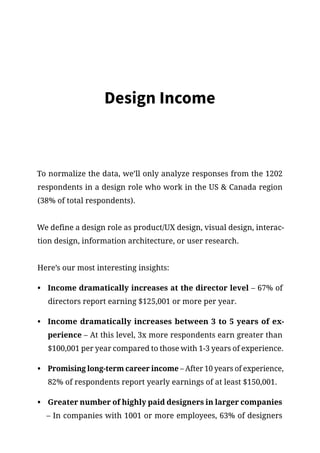 Design Income
To normalize the data, we’ll only analyze responses from the 1202
respondents in a design role who work in the US  Canada region
(38% of total respondents).
We define a design role as product/UX design, visual design, interac-
tion design, information architecture, or user research.
Here’s our most interesting insights:
•	 Income dramatically increases at the director level – 67% of
directors report earning $125,001 or more per year.
•	 Income dramatically increases between 3 to 5 years of ex-
perience – At this level, 3x more respondents earn greater than
$100,001 per year compared to those with 1-3 years of experience.
•	 Promising long-term career income – After 10 years of experience,
82% of respondents report yearly earnings of at least $150,001.
•	 Greater number of highly paid designers in larger companies
– In companies with 1001 or more employees, 63% of designers
 