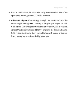 Design Income 35
•	 VPs: At the VP level, income drastically increases with 58% of re-
spondents earning at least $150,001 or more.
•	 C-level or higher: Interestingly enough, we see more lower in-
come ranges among CEOs than any other group surveyed. In fact,
9.8% of the C suite reported incomes of $0 to $50,000. However,
since 30% still earn at least $175,001 or more, the data leads us to
believe that the C-suite likely earns higher cash salary or takes a
lower salary but significantly higher equity.
 