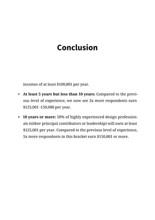 Conclusion
incomes of at least $100,001 per year.
•	 At least 5 years but less than 10 years: Compared to the previ-
ous level of experience, we now see 3x more respondents earn
$125,001 -150,000 per year.
•	 10 years or more: 58% of highly experienced design profession-
als (either principal contributors or leadership) will earn at least
$125,001 per year. Compared to the previous level of experience,
5x more respondents in this bracket earn $150,001 or more.
 