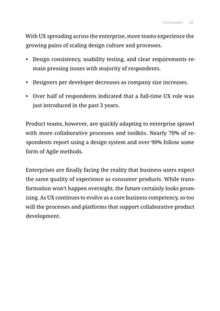Conclusion 38
With UX spreading across the enterprise, more teams experience the
growing pains of scaling design culture and processes.
•	 Design consistency, usability testing, and clear requirements re-
main pressing issues with majority of respondents.
•	 Designers per developer decreases as company size increases.
•	 Over half of respondents indicated that a full-time UX role was
just introduced in the past 3 years.
Product teams, however, are quickly adapting to enterprise sprawl
with more collaborative processes and toolkits. Nearly 70% of re-
spondents report using a design system and over 90% follow some
form of Agile methods.
Enterprises are finally facing the reality that business users expect
the same quality of experience as consumer products. While trans-
formation won’t happen overnight, the future certainly looks prom-
ising. As UX continues to evolve as a core business competency, so too
will the processes and platforms that support collaborative product
development.
 