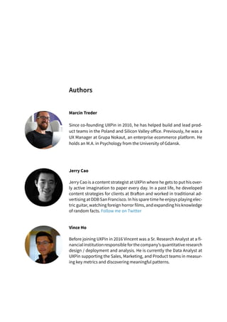 Marcin Treder
Since co-founding UXPin in 2010, he has helped build and lead prod-
uct teams in the Poland and Silicon Valley office. Previously, he was a
UX Manager at Grupa Nokaut, an enterprise ecommerce platform. He
holds an M.A. in Psychology from the University of Gdansk.
Jerry Cao
Jerry Cao is a content strategist at UXPin where he gets to put his over-
ly active imagination to paper every day. In a past life, he developed
content strategies for clients at Brafton and worked in traditional ad-
vertising at DDB San Francisco. In his spare time he enjoys playing elec-
tric guitar, watching foreign horror films, and expanding his knowledge
of random facts. Follow me on Twitter
Vince Ho
Before joining UXPin in 2016 Vincent was a Sr. Research Analyst at a fi-
nancial institution responsible for the company’s quantitative research
design / deployment and analysis. He is currently the Data Analyst at
UXPin supporting the Sales, Marketing, and Product teams in measur-
ing key metrics and discovering meaningful patterns.
Authors
 
