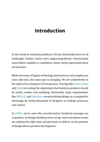 Introduction
In the world of enterprise products, UX has historically been an af-
terthought. Product teams were engineering-driven. Functionality
came before usability or usefulness. Buyer needs superseded those
of end-users.
While the issues of legacy technology, bureaucracy, and complex use
cases still exist, the status quo is changing. We are undoubtedly in
the midst of an enterprise UX renaissance. Startups like Gusto, Stripe,
and Slack are setting the expectation that business products should
be useful, usable, and satisfying. Meanwhile, large organizations
like IBM, GE, and Salesforce are prioritizing design as a competitive
advantage by hiring thousands of designers to reshape processes
and culture.
At UXPin, we’ve seen this transformation firsthand amongst our
customers. As design thinking comes of age, more enterprise teams
are seeking the right tools and processes to deliver on the promise
of design-driven product development.
 