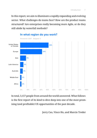 Introduction 7
In this report, we aim to illuminate a rapidly expanding and evolving
sector. What challenges do teams face? How are the product teams
structured? Are enterprises really becoming more Agile, or do they
still abide by waterfall methods?
Answered: 3,157
0% 10% 20% 30% 40% 50% 60% 70% 80% 90% 100%
United States
or Canada
Europe
Asia
Latin America
Australia
Middle East
Africa
34%
44%
9%
5%
4%
2%
2%
Skipped: 0
In what region do you work?
In total, 3,157 people from around the world answered. What follows
is the first report of its kind to dive deep into one of the most prom-
ising (and profitable) UX opportunities of the past decade.
Jerry Cao, Vince Ho, and Marcin Treder
 