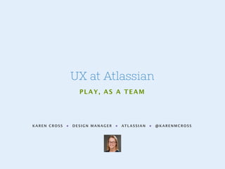 KAREN CROSS • DESIGN MANAGER • ATLASSIAN • @KARENMCROSS
UX at Atlassian
PLAY, AS A TEAM
 