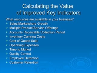 What resources are available in your business? Sales/Marketshare Growth Multiple Product/Service Offerings Accounts Receivable Collection Period Inventory Carrying Costs Cost of Goods Sold Operating Expenses Time to Market Quality Control Employee Retention Customer Retention Calculating the Value  of Improved Key Indicators 