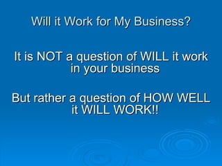 Will it Work for My Business? It is NOT a question of WILL it work in your business But rather a question of HOW WELL it WILL WORK!! 