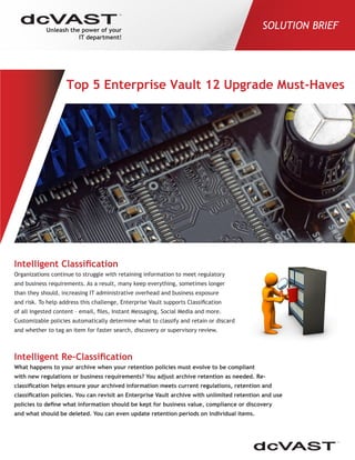 Unleash the power of your
IT department!
SOLUTION BRIEF
Intelligent Classification
Organizations continue to struggle with retaining information to meet regulatory
and business requirements. As a result, many keep everything, sometimes longer
than they should, increasing IT administrative overhead and business exposure
and risk. To help address this challenge, Enterprise Vault supports Classification
of all ingested content – email, files, Instant Messaging, Social Media and more.
Customizable policies automatically determine what to classify and retain or discard
and whether to tag an item for faster search, discovery or supervisory review.
Intelligent Re-Classification
What happens to your archive when your retention policies must evolve to be compliant
with new regulations or business requirements? You adjust archive retention as needed. Re-
classification helps ensure your archived information meets current regulations, retention and
classification policies. You can revisit an Enterprise Vault archive with unlimited retention and use
policies to define what information should be kept for business value, compliance or discovery
and what should be deleted. You can even update retention periods on individual items.
Top 5 Enterprise Vault 12 Upgrade Must-Haves
 