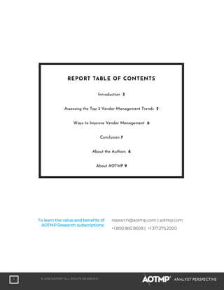 2 © 2018 AOTMP®
ALL RIGHTS RESERVED. ANALYST PERSPECTIVE
To learn the value and benefits of
AOTMP Research subscriptions:
research@aotmp.com | aotmp.com
+1.800.860.8608 | +1.317.275.2000
REPORT TABLE OF CONTENTS
Introduction 3
Assessing the Top 3 Vendor-Management Trends 5
Ways to Improve Vendor Management 6
Conclusion 7
About the Authors 8
About AOTMP 9
 