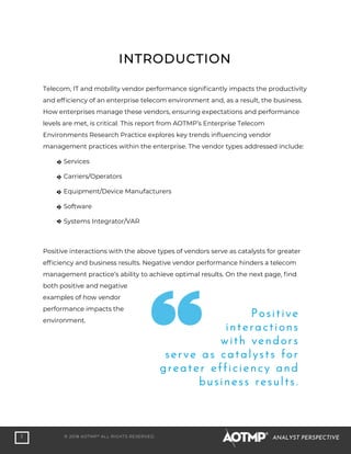3 © 2018 AOTMP®
ALL RIGHTS RESERVED. ANALYST PERSPECTIVE
Telecom, IT and mobility vendor performance significantly impacts the productivity
and efficiency of an enterprise telecom environment and, as a result, the business.
How enterprises manage these vendors, ensuring expectations and performance
levels are met, is critical. This report from AOTMP’s Enterprise Telecom
Environments Research Practice explores key trends influencing vendor
management practices within the enterprise. The vendor types addressed include:
Services
Carriers/Operators
Equipment/Device Manufacturers
Software
Systems Integrator/VAR
Positive interactions with the above types of vendors serve as catalysts for greater
efficiency and business results. Negative vendor performance hinders a telecom
management practice’s ability to achieve optimal results. On the next page, find
both positive and negative
examples of how vendor
performance impacts the
environment.
INTRODUCTION
Positive
interactions
with vendors
serve as catalysts for
greater efficiency and
business results.
 