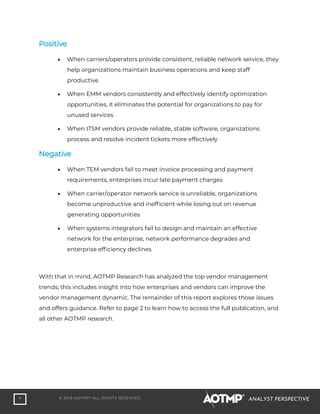 4 © 2018 AOTMP®
ALL RIGHTS RESERVED. ANALYST PERSPECTIVE
Positive
• When carriers/operators provide consistent, reliable network service, they
help organizations maintain business operations and keep staff
productive
• When EMM vendors consistently and effectively identify optimization
opportunities, it eliminates the potential for organizations to pay for
unused services
• When ITSM vendors provide reliable, stable software, organizations
process and resolve incident tickets more effectively
Negative
• When TEM vendors fail to meet invoice processing and payment
requirements, enterprises incur late payment charges
• When carrier/operator network service is unreliable, organizations
become unproductive and inefficient while losing out on revenue
generating opportunities
• When systems integrators fail to design and maintain an effective
network for the enterprise, network performance degrades and
enterprise efficiency declines
With that in mind, AOTMP Research has analyzed the top vendor management
trends; this includes insight into how enterprises and vendors can improve the
vendor management dynamic. The remainder of this report explores those issues
and offers guidance. Refer to page 2 to learn how to access the full publication, and
all other AOTMP research.
 