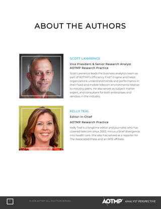 5 © 2018 AOTMP®
ALL RIGHTS RESERVED. ANALYST PERSPECTIVE
ABOUT THE AUTHORS
SCOTT LAWRENCE
Vice President & Senior Research Analyst
AOTMP Research Practice
Scott Lawrence leads the business analytics team as
part of AOTMP’s Efficiency First®
Engine and helps
organizations understand trends and performance in
their fixed and mobile telecom environments relative
to industry peers. He also serves as subject matter
expert, and consultant for both enterprises and
vendors in the industry.
KELLY TEAL
Editor-in-Chief
AOTMP Research Practice
Kelly Teal is a longtime editor and journalist who has
covered telecom since 2003, minus a brief divergence
into health care. She also has served as a reporter for
The Associated Press and an NPR affiliate.
 