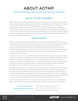 6 © 2018 AOTMP®
ALL RIGHTS RESERVED. ANALYST PERSPECTIVE
ABOUT AOTMP
TELECOM MANAGEMENT BEST PRACTICES AND INDUSTRY STANDARDS
ABOUT AOTMP RESEARCH
AOTMP research is supported through data collected from a variety of sources including, but not limited to general
research surveys, conference and event polling and AOTMP client engagements. AOTMP’s data point contributors
include more than 100,000 IT, telecom and business professionals, supporting domestic and international
enterprises and industry vendors. Data points contributing to research are carefully analyzed using advanced
statistical methods. Research findings are confirmed through test/retest validity methodology and, therefore, paint
an accurate picture of the industry. The clarity and detail of AOTMP research is unmatched in the practice of telecom
environment management, and AOTMP expertise translates analysis into actionable findings representative of the
industry and all related industry segments.
ABOUT AOTMP
AOTMP is a global information, research and advisory firm for telecom management best practices and industry
standards for organizations and the vendors who support them. Using information and data points from thousands
of telecom environments worldwide, AOTMP solutions help enterprises drive performance, efficiency and
productivity while significantly reducing costs; and help telecom vendors provide a new level of value to their
customers. AOTMP’s patented Efficiency First®
Framework brings balance to the telecom management ecosystem,
resulting in vendors positively impacting the telecom environment and the telecom environment being better
leveraged to drive business results.
Adoption of the Efficiency First®
Framework through AOTMP solutions allows organizations to evolve their telecom
environment to a new level of performance far beyond existing auditing, telecom expense management or mobility
management programs. Sustainable short-term impact and long-term results are created that transform the
environment, once viewed as an operating expense, to a strategic asset leveraged to drive business results. Solutions
include training and certification programs, telecom management information portal, research and advisory,
performance scoring and analytics, events and conferences, and other service solutions.
Business and performance results are measured and monitored far beyond cost savings and compared with best-in-
class environments. The Efficiency First®
Performance Index, which is the new standard for measuring telecom
environment performance, establishes ratings for team, business and vendor performance as well as efficiency
ratings and key performance indicators (KPIs). Gaps are continually analyzed as the environment, the professionals
within the environment and their vendors drive towards certification status. Certifications indicate quality, efficiency,
performance and value to stakeholders, customers and the individuals who support the environment.
AOTMP’s clients represent $24+ billion in annual telecom spend and include 100+ of the Fortune 500, small and
medium businesses, public sector organizations and industry suppliers. For more information, visit aotmp.com.
Learn More About AOTMP’s
Telecom Management Research &
+1.800.860.8608 | research@aotmp.com | aotmp.com
Live chat on our website Monday – Friday | 8 am – 5 pm ET
7835 Woodland Dr., Suite 250 Indianapolis IN 46278
 