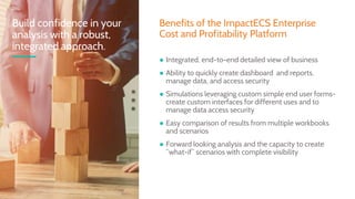 ● Integrated, end-to-end detailed view of business
● Ability to quickly create dashboard and reports,
manage data, and access security
● Simulations leveraging custom simple end user forms-
create custom interfaces for different uses and to
manage data access security
● Easy comparison of results from multiple workbooks
and scenarios
● Forward looking analysis and the capacity to create
“what-if” scenarios with complete visibility
Build confidence in your
analysis with a robust,
integrated approach.
Benefits of the ImpactECS Enterprise
Cost and Profitability Platform
 