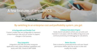 A few features of ImpactECS
By switching to an enterprise cost and profitability system, you get:
A Configurable and Flexible Tool
Custom models that are configurable to represent
unique business rules and can evolve to support
changes in the business
Easy Integration
Integration with ERP and other enterprise
applications with robust database capabilities and
works with SQL, Oracle & SAP HANA
A Robust Calculation Engine
Easily shared calculations where you can write and
maintain in one place, with the ability to log errors and
continue processing and debugging for calculations
Better Security
Data is stored on protected servers and user-based
permissions define who has access to view and
modify the model
 