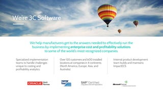 We help manufacturers get to the answers needed to effectively run the
business by implementing enterprise cost and profitability solutions
to some of the world’s most recognized companies.
Over 120 customers and 600 installed
locations at companies in 4 continents
(North America, Europe, Asia, and
Australia)
Specialized implementation
teams to handle challenges
unique to costing and
profitability analytics.
Internal product development
team builds and maintains
ImpactECS
We’re 3C Software
 