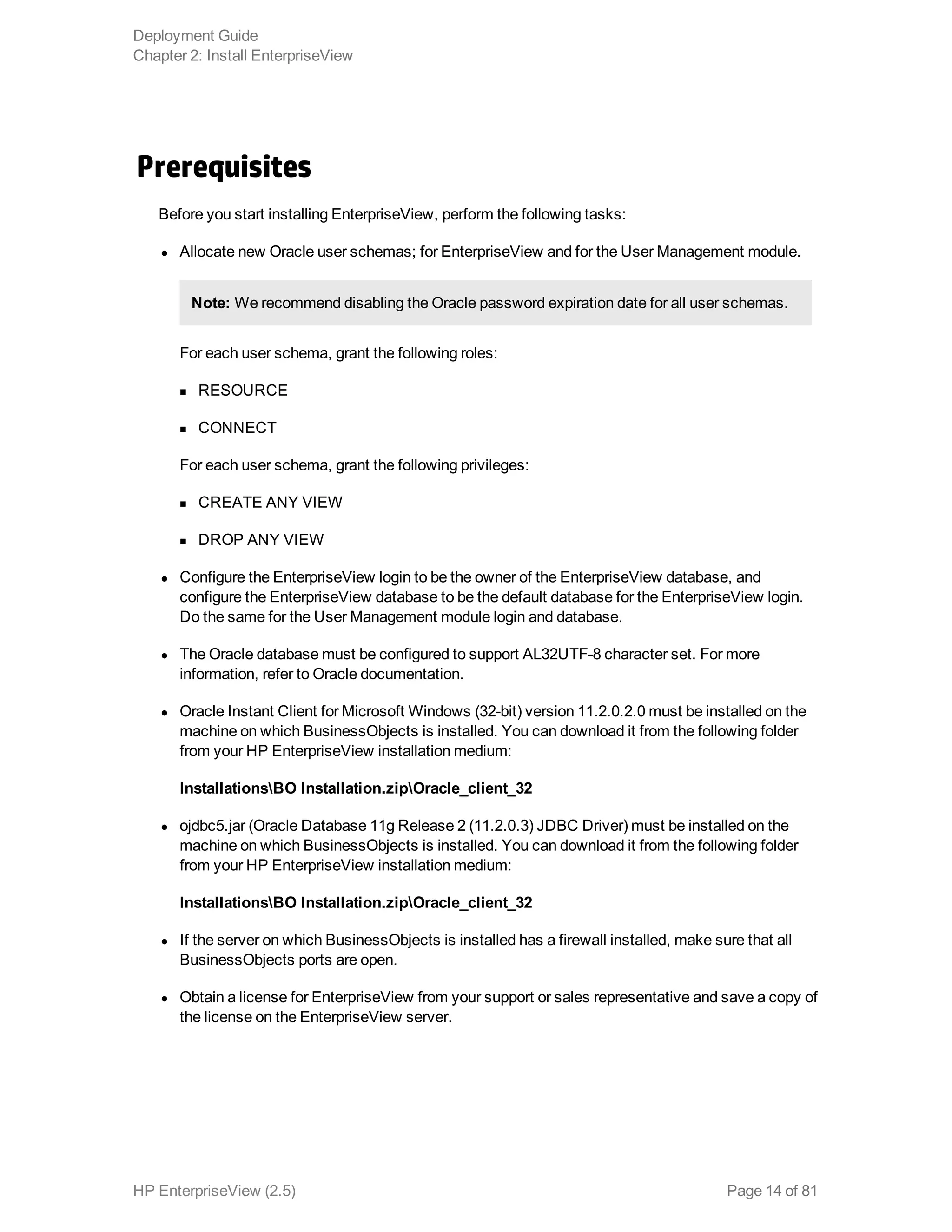 Prerequisites
Before you start installing EnterpriseView, perform the following tasks:
l Allocate new Oracle user schemas; for EnterpriseView and for the User Management module.
Note: We recommend disabling the Oracle password expiration date for all user schemas.
For each user schema, grant the following roles:
n RESOURCE
n CONNECT
For each user schema, grant the following privileges:
n CREATE ANY VIEW
n DROP ANY VIEW
l Configure the EnterpriseView login to be the owner of the EnterpriseView database, and
configure the EnterpriseView database to be the default database for the EnterpriseView login.
Do the same for the User Management module login and database.
l The Oracle database must be configured to support AL32UTF-8 character set. For more
information, refer to Oracle documentation.
l Oracle Instant Client for Microsoft Windows (32-bit) version 11.2.0.2.0 must be installed on the
machine on which BusinessObjects is installed. You can download it from the following folder
from your HP EnterpriseView installation medium:
InstallationsBO Installation.zipOracle_client_32
l ojdbc5.jar (Oracle Database 11g Release 2 (11.2.0.3) JDBC Driver) must be installed on the
machine on which BusinessObjects is installed. You can download it from the following folder
from your HP EnterpriseView installation medium:
InstallationsBO Installation.zipOracle_client_32
l If the server on which BusinessObjects is installed has a firewall installed, make sure that all
BusinessObjects ports are open.
l Obtain a license for EnterpriseView from your support or sales representative and save a copy of
the license on the EnterpriseView server.
Deployment Guide
Chapter 2: Install EnterpriseView
HP EnterpriseView (2.5) Page 14 of 81
 