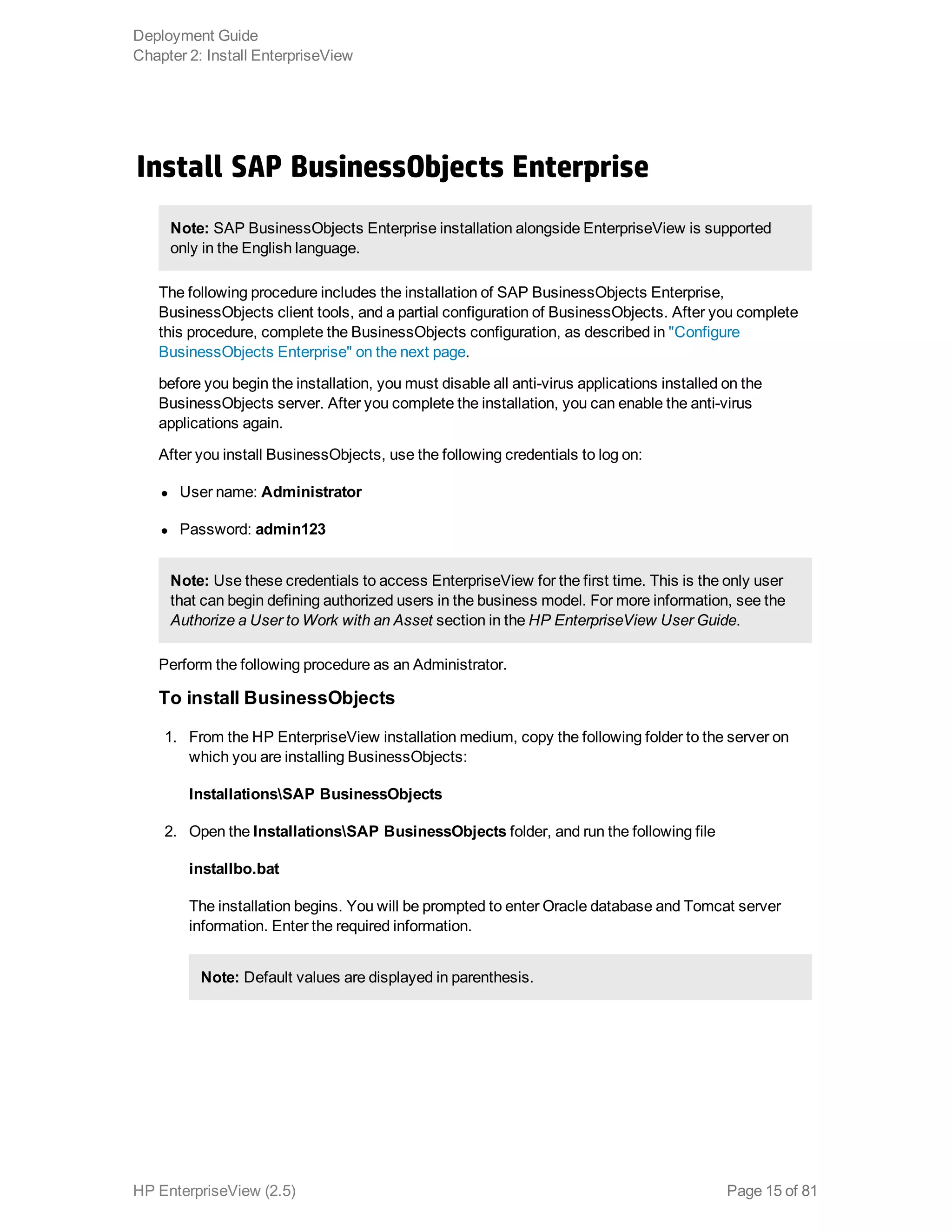 Install SAP BusinessObjects Enterprise
Note: SAP BusinessObjects Enterprise installation alongside EnterpriseView is supported
only in the English language.
The following procedure includes the installation of SAP BusinessObjects Enterprise,
BusinessObjects client tools, and a partial configuration of BusinessObjects. After you complete
this procedure, complete the BusinessObjects configuration, as described in "Configure
BusinessObjects Enterprise" on the next page.
before you begin the installation, you must disable all anti-virus applications installed on the
BusinessObjects server. After you complete the installation, you can enable the anti-virus
applications again.
After you install BusinessObjects, use the following credentials to log on:
l User name: Administrator
l Password: admin123
Note: Use these credentials to access EnterpriseView for the first time. This is the only user
that can begin defining authorized users in the business model. For more information, see the
Authorize a User to Work with an Asset section in the HP EnterpriseView User Guide.
Perform the following procedure as an Administrator.
To install BusinessObjects
1. From the HP EnterpriseView installation medium, copy the following folder to the server on
which you are installing BusinessObjects:
InstallationsSAP BusinessObjects
2. Open the InstallationsSAP BusinessObjects folder, and run the following file
installbo.bat
The installation begins. You will be prompted to enter Oracle database and Tomcat server
information. Enter the required information.
Note: Default values are displayed in parenthesis.
Deployment Guide
Chapter 2: Install EnterpriseView
HP EnterpriseView (2.5) Page 15 of 81
 