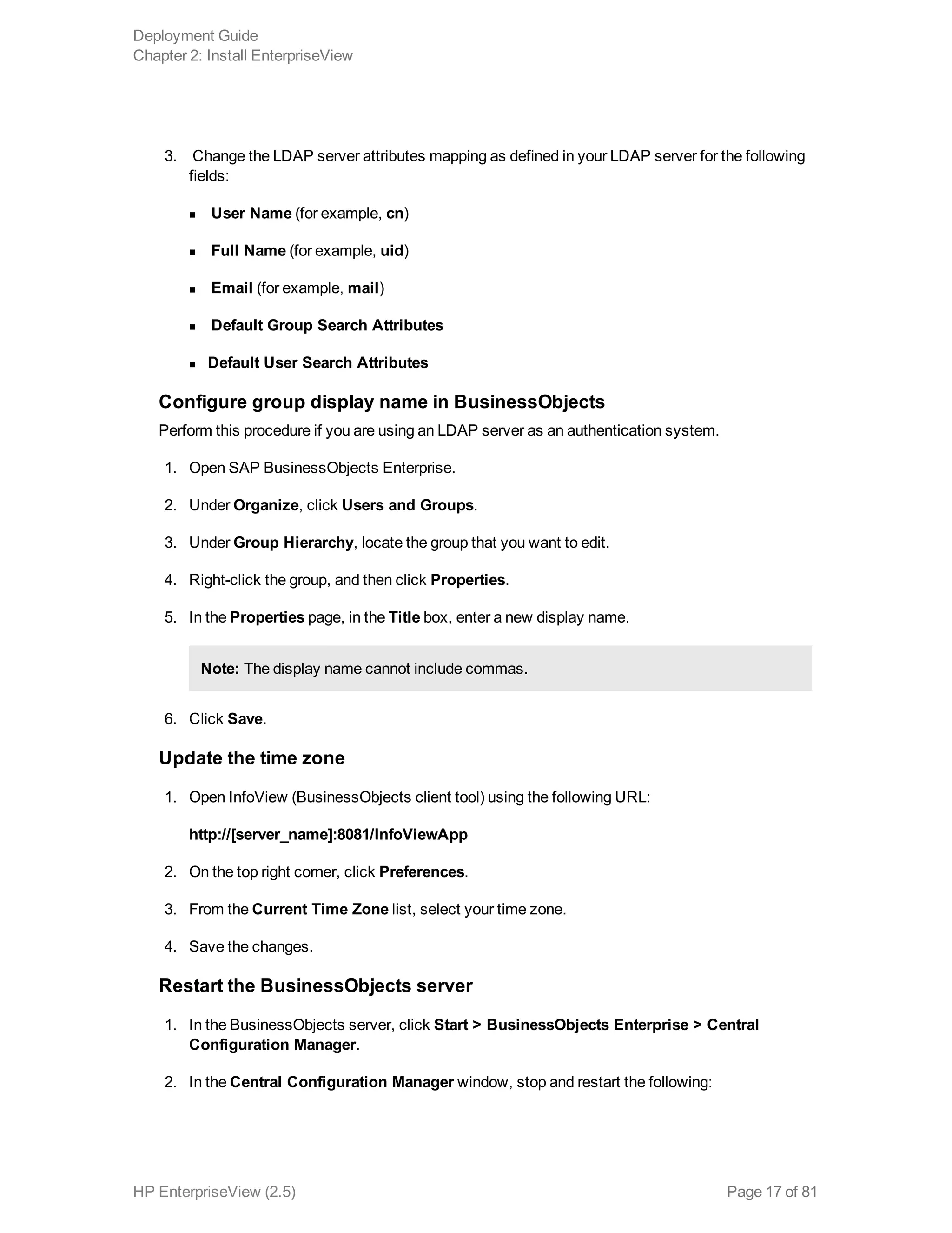 3.  Change the LDAP server attributes mapping as defined in your LDAP server for the following
fields:
n User Name (for example, cn)
n Full Name (for example, uid)
n Email (for example, mail)
n Default Group Search Attributes
n Default User Search Attributes
Configure group display name in BusinessObjects
Perform this procedure if you are using an LDAP server as an authentication system.
1. Open SAP BusinessObjects Enterprise.
2. Under Organize, click Users and Groups.
3. Under Group Hierarchy, locate the group that you want to edit.
4. Right-click the group, and then click Properties.
5. In the Properties page, in the Title box, enter a new display name.
Note: The display name cannot include commas.
6. Click Save.
Update the time zone
1. Open InfoView (BusinessObjects client tool) using the following URL:
http://[server_name]:8081/InfoViewApp
2. On the top right corner, click Preferences.
3. From the Current Time Zone list, select your time zone.
4. Save the changes.
Restart the BusinessObjects server
1. In the BusinessObjects server, click Start > BusinessObjects Enterprise > Central
Configuration Manager.
2. In the Central Configuration Manager window, stop and restart the following:
Deployment Guide
Chapter 2: Install EnterpriseView
HP EnterpriseView (2.5) Page 17 of 81
 