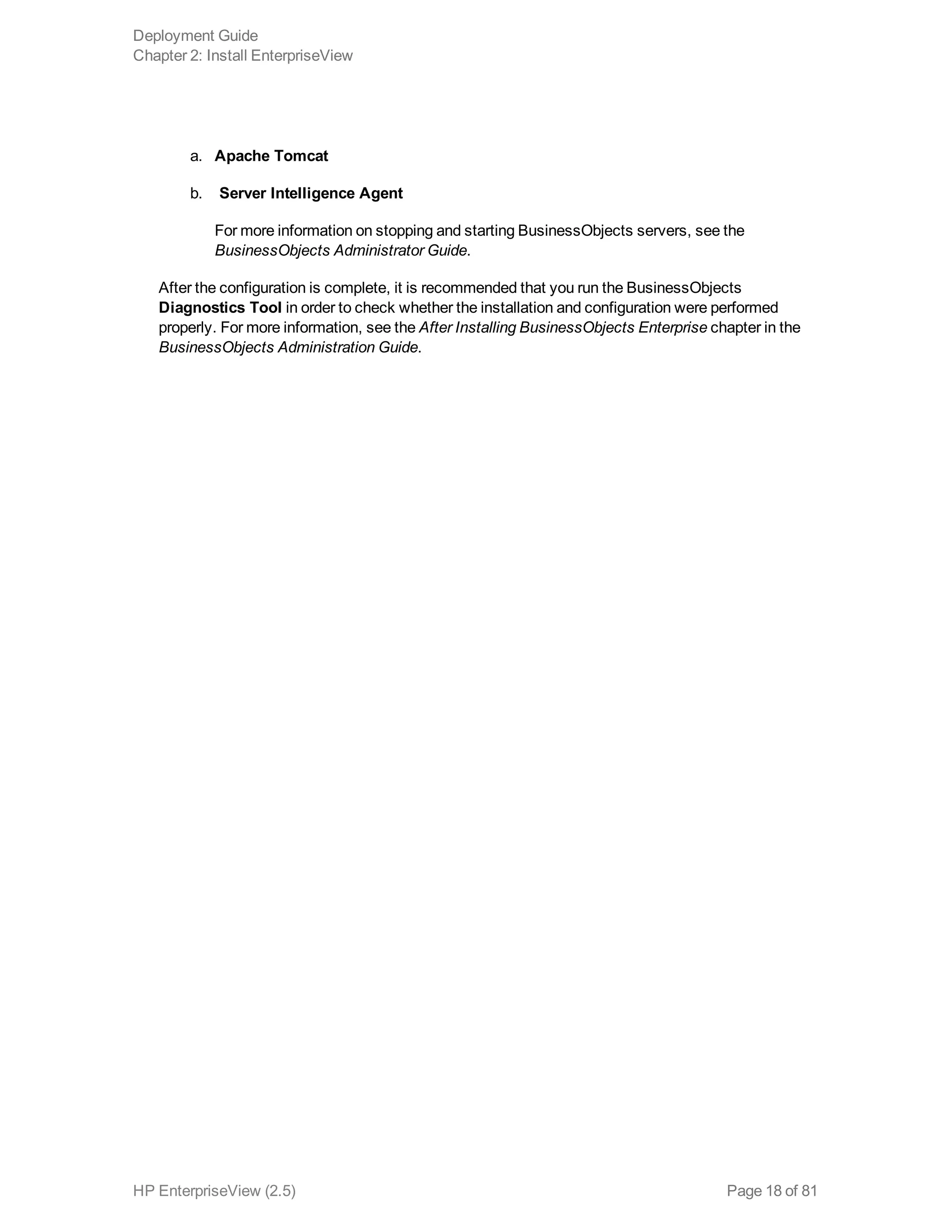 a. Apache Tomcat
b. Server Intelligence Agent
For more information on stopping and starting BusinessObjects servers, see the
BusinessObjects Administrator Guide.
After the configuration is complete, it is recommended that you run the BusinessObjects
Diagnostics Tool in order to check whether the installation and configuration were performed
properly. For more information, see the After Installing BusinessObjects Enterprise chapter in the
BusinessObjects Administration Guide.
Deployment Guide
Chapter 2: Install EnterpriseView
HP EnterpriseView (2.5) Page 18 of 81
 