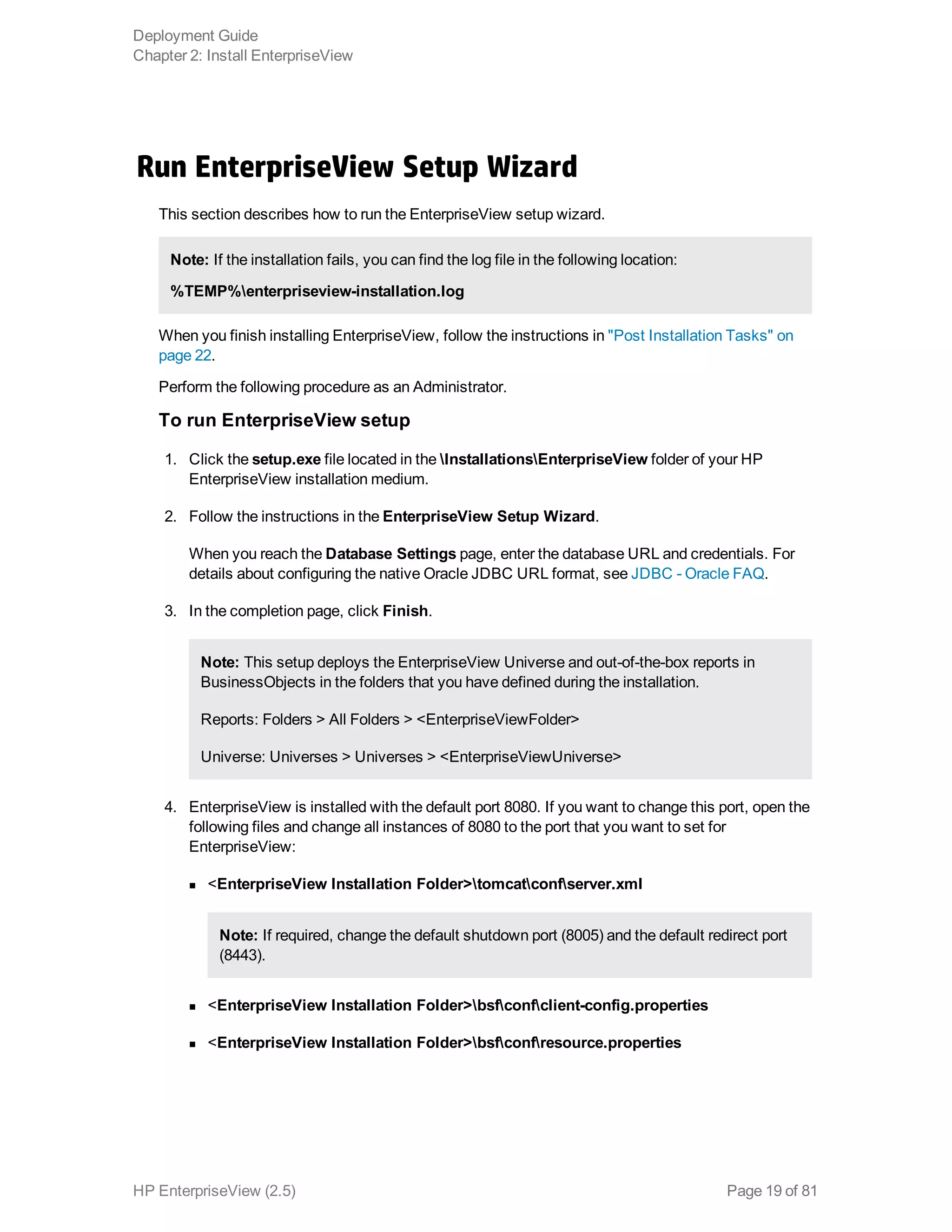 Run EnterpriseView Setup Wizard
This section describes how to run the EnterpriseView setup wizard.
Note: If the installation fails, you can find the log file in the following location:
%TEMP%enterpriseview-installation.log
When you finish installing EnterpriseView, follow the instructions in "Post Installation Tasks" on
page 22.
Perform the following procedure as an Administrator.
To run EnterpriseView setup
1. Click the setup.exe file located in the InstallationsEnterpriseView folder of your HP
EnterpriseView installation medium.
2. Follow the instructions in the EnterpriseView Setup Wizard.
When you reach the Database Settings page, enter the database URL and credentials. For
details about configuring the native Oracle JDBC URL format, see JDBC - Oracle FAQ.
3. In the completion page, click Finish.
Note: This setup deploys the EnterpriseView Universe and out-of-the-box reports in
BusinessObjects in the folders that you have defined during the installation.
Reports: Folders > All Folders > <EnterpriseViewFolder>
Universe: Universes > Universes > <EnterpriseViewUniverse>
4. EnterpriseView is installed with the default port 8080. If you want to change this port, open the
following files and change all instances of 8080 to the port that you want to set for
EnterpriseView:
n <EnterpriseView Installation Folder>tomcatconfserver.xml
Note: If required, change the default shutdown port (8005) and the default redirect port
(8443).
n <EnterpriseView Installation Folder>bsfconfclient-config.properties
n <EnterpriseView Installation Folder>bsfconfresource.properties
Deployment Guide
Chapter 2: Install EnterpriseView
HP EnterpriseView (2.5) Page 19 of 81
 