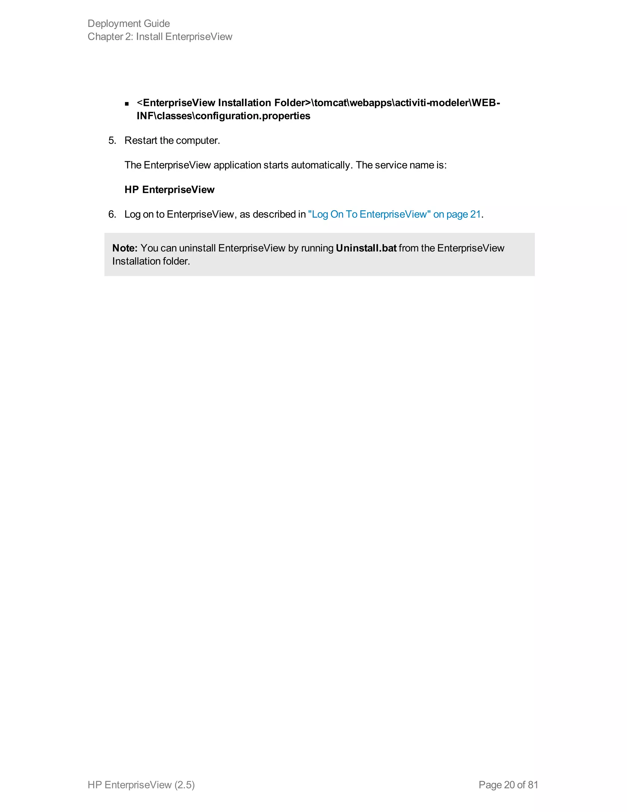 n <EnterpriseView Installation Folder>tomcatwebappsactiviti-modelerWEB-
INFclassesconfiguration.properties
5. Restart the computer.
The EnterpriseView application starts automatically. The service name is:
HP EnterpriseView
6. Log on to EnterpriseView, as described in "Log On To EnterpriseView" on page 21.
Note: You can uninstall EnterpriseView by running Uninstall.bat from the EnterpriseView
Installation folder.
Deployment Guide
Chapter 2: Install EnterpriseView
HP EnterpriseView (2.5) Page 20 of 81
 