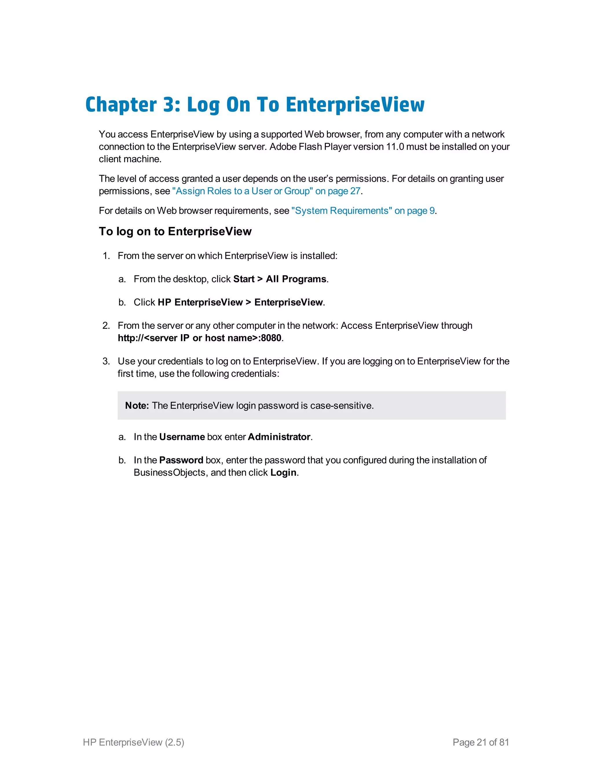 Chapter 3: Log On To EnterpriseView
You access EnterpriseView by using a supported Web browser, from any computer with a network
connection to the EnterpriseView server. Adobe Flash Player version 11.0 must be installed on your
client machine.
The level of access granted a user depends on the user’s permissions. For details on granting user
permissions, see "Assign Roles to a User or Group" on page 27.
For details on Web browser requirements, see "System Requirements" on page 9.
To log on to EnterpriseView
1. From the server on which EnterpriseView is installed: 
a. From the desktop, click Start > All Programs.
b. Click HP EnterpriseView > EnterpriseView.
2. From the server or any other computer in the network: Access EnterpriseView through
http://<server IP or host name>:8080.
3. Use your credentials to log on to EnterpriseView. If you are logging on to EnterpriseView for the
first time, use the following credentials: 
Note: The EnterpriseView login password is case-sensitive.
a. In the Username box enter Administrator.
b. In the Password box, enter the password that you configured during the installation of
BusinessObjects, and then click Login.
HP EnterpriseView (2.5) Page 21 of 81
 