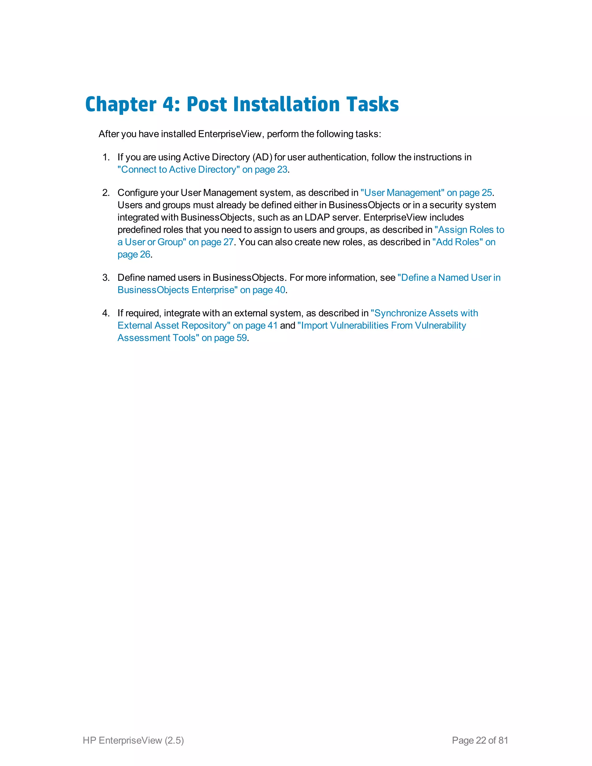 Chapter 4: Post Installation Tasks
After you have installed EnterpriseView, perform the following tasks:
1. If you are using Active Directory (AD) for user authentication, follow the instructions in
"Connect to Active Directory" on page 23.
2. Configure your User Management system, as described in "User Management" on page 25.
Users and groups must already be defined either in BusinessObjects or in a security system
integrated with BusinessObjects, such as an LDAP server. EnterpriseView includes
predefined roles that you need to assign to users and groups, as described in "Assign Roles to
a User or Group" on page 27. You can also create new roles, as described in "Add Roles" on
page 26.
3. Define named users in BusinessObjects. For more information, see "Define a Named User in
BusinessObjects Enterprise" on page 40.
4. If required, integrate with an external system, as described in "Synchronize Assets with
External Asset Repository" on page 41 and "Import Vulnerabilities From Vulnerability
Assessment Tools" on page 59.
HP EnterpriseView (2.5) Page 22 of 81
 
