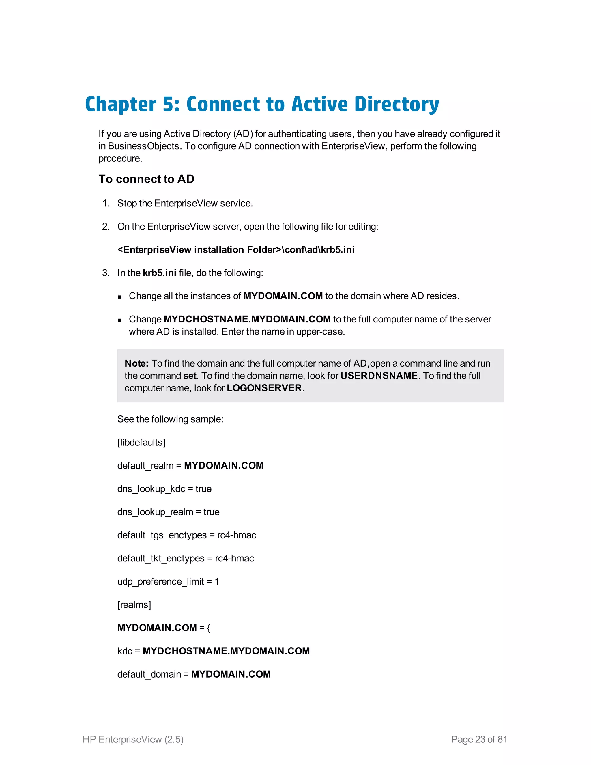 Chapter 5: Connect to Active Directory
If you are using Active Directory (AD) for authenticating users, then you have already configured it
in BusinessObjects. To configure AD connection with EnterpriseView, perform the following
procedure.
To connect to AD
1. Stop the EnterpriseView service.
2. On the EnterpriseView server, open the following file for editing:
<EnterpriseView installation Folder>confadkrb5.ini
3. In the krb5.ini file, do the following:
n Change all the instances of MYDOMAIN.COM to the domain where AD resides.
n Change MYDCHOSTNAME.MYDOMAIN.COM to the full computer name of the server
where AD is installed. Enter the name in upper-case.
Note: To find the domain and the full computer name of AD,open a command line and run
the command set. To find the domain name, look for USERDNSNAME. To find the full
computer name, look for LOGONSERVER.
See the following sample:
[libdefaults]
default_realm = MYDOMAIN.COM
dns_lookup_kdc = true
dns_lookup_realm = true
default_tgs_enctypes = rc4-hmac
default_tkt_enctypes = rc4-hmac
udp_preference_limit = 1
[realms]
MYDOMAIN.COM = {
kdc = MYDCHOSTNAME.MYDOMAIN.COM
default_domain = MYDOMAIN.COM
HP EnterpriseView (2.5) Page 23 of 81
 