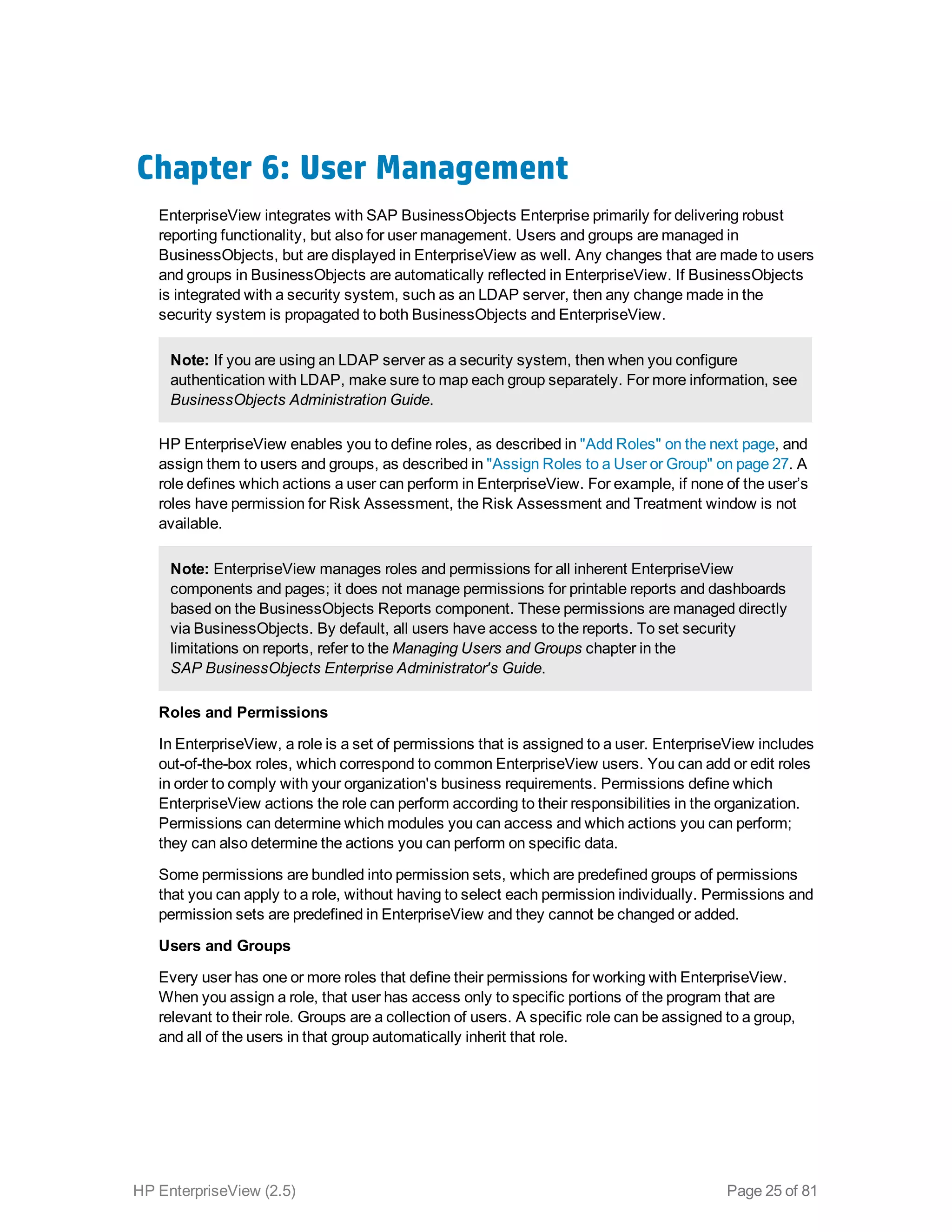 Chapter 6: User Management
EnterpriseView integrates with SAP BusinessObjects Enterprise primarily for delivering robust
reporting functionality, but also for user management. Users and groups are managed in
BusinessObjects, but are displayed in EnterpriseView as well. Any changes that are made to users
and groups in BusinessObjects are automatically reflected in EnterpriseView. If BusinessObjects
is integrated with a security system, such as an LDAP server, then any change made in the
security system is propagated to both BusinessObjects and EnterpriseView.
Note: If you are using an LDAP server as a security system, then when you configure
authentication with LDAP, make sure to map each group separately. For more information, see
BusinessObjects Administration Guide.
HP EnterpriseView enables you to define roles, as described in "Add Roles" on the next page, and
assign them to users and groups, as described in "Assign Roles to a User or Group" on page 27. A
role defines which actions a user can perform in EnterpriseView. For example, if none of the user’s
roles have permission for Risk Assessment, the Risk Assessment and Treatment window is not
available.
Note: EnterpriseView manages roles and permissions for all inherent EnterpriseView
components and pages; it does not manage permissions for printable reports and dashboards
based on the BusinessObjects Reports component. These permissions are managed directly
via BusinessObjects. By default, all users have access to the reports. To set security
limitations on reports, refer to the Managing Users and Groups chapter in the
SAP BusinessObjects Enterprise Administrator's Guide.
Roles and Permissions
In EnterpriseView, a role is a set of permissions that is assigned to a user. EnterpriseView includes
out-of-the-box roles, which correspond to common EnterpriseView users. You can add or edit roles
in order to comply with your organization's business requirements. Permissions define which
EnterpriseView actions the role can perform according to their responsibilities in the organization.
Permissions can determine which modules you can access and which actions you can perform;
they can also determine the actions you can perform on specific data.
Some permissions are bundled into permission sets, which are predefined groups of permissions
that you can apply to a role, without having to select each permission individually. Permissions and
permission sets are predefined in EnterpriseView and they cannot be changed or added.
Users and Groups
Every user has one or more roles that define their permissions for working with EnterpriseView.
When you assign a role, that user has access only to specific portions of the program that are
relevant to their role. Groups are a collection of users. A specific role can be assigned to a group,
and all of the users in that group automatically inherit that role.
HP EnterpriseView (2.5) Page 25 of 81
 