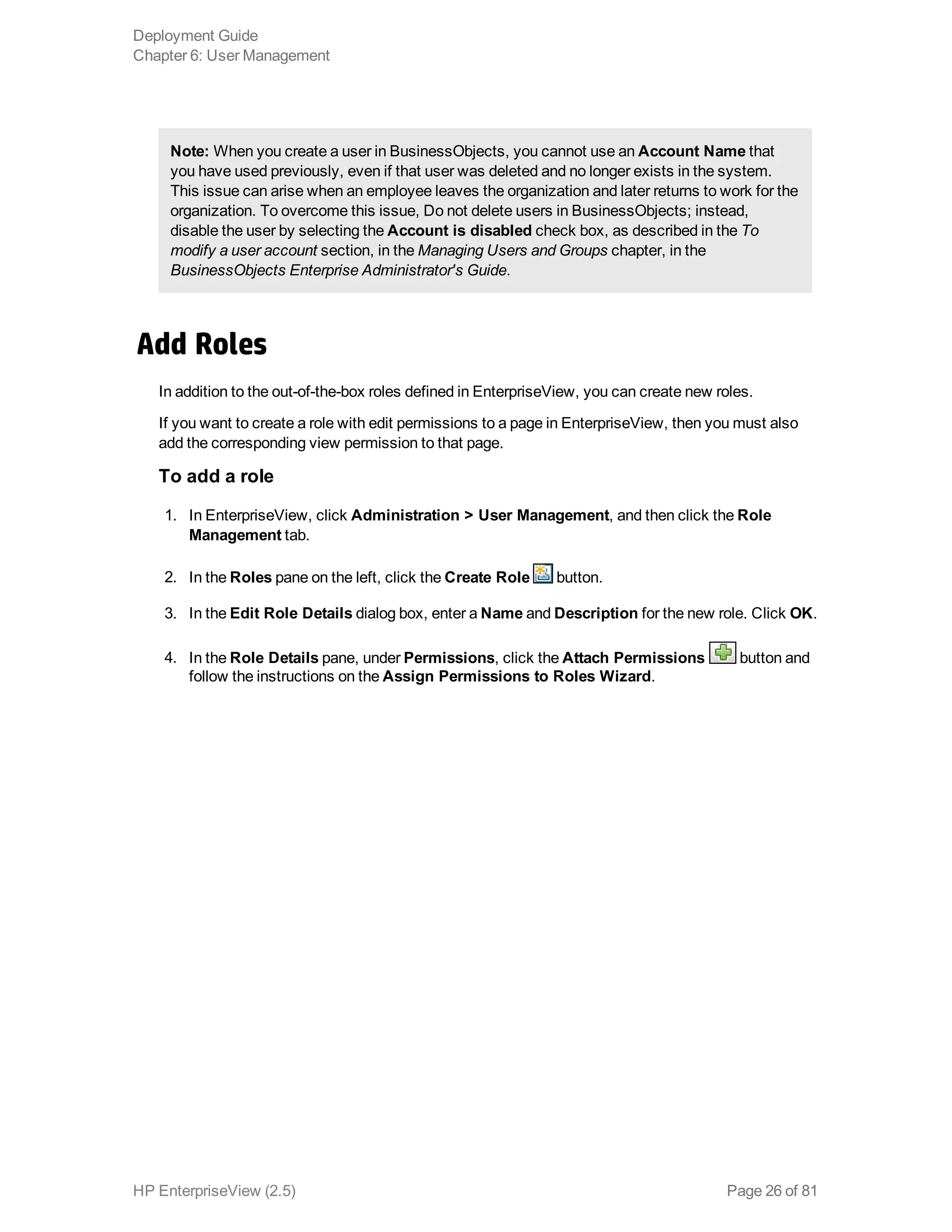 Note: When you create a user in BusinessObjects, you cannot use an Account Name that
you have used previously, even if that user was deleted and no longer exists in the system.
This issue can arise when an employee leaves the organization and later returns to work for the
organization. To overcome this issue, Do not delete users in BusinessObjects; instead,
disable the user by selecting the Account is disabled check box, as described in the To
modify a user account section, in the Managing Users and Groups chapter, in the
BusinessObjects Enterprise Administrator's Guide.
Add Roles
In addition to the out-of-the-box roles defined in EnterpriseView, you can create new roles.
If you want to create a role with edit permissions to a page in EnterpriseView, then you must also
add the corresponding view permission to that page.
To add a role
1. In EnterpriseView, click Administration > User Management, and then click the Role
Management tab.
2. In the Roles pane on the left, click the Create Role button.
3. In the Edit Role Details dialog box, enter a Name and Description for the new role. Click OK.
4. In the Role Details pane, under Permissions, click the Attach Permissions button and
follow the instructions on the Assign Permissions to Roles Wizard.
Deployment Guide
Chapter 6: User Management
HP EnterpriseView (2.5) Page 26 of 81
 
