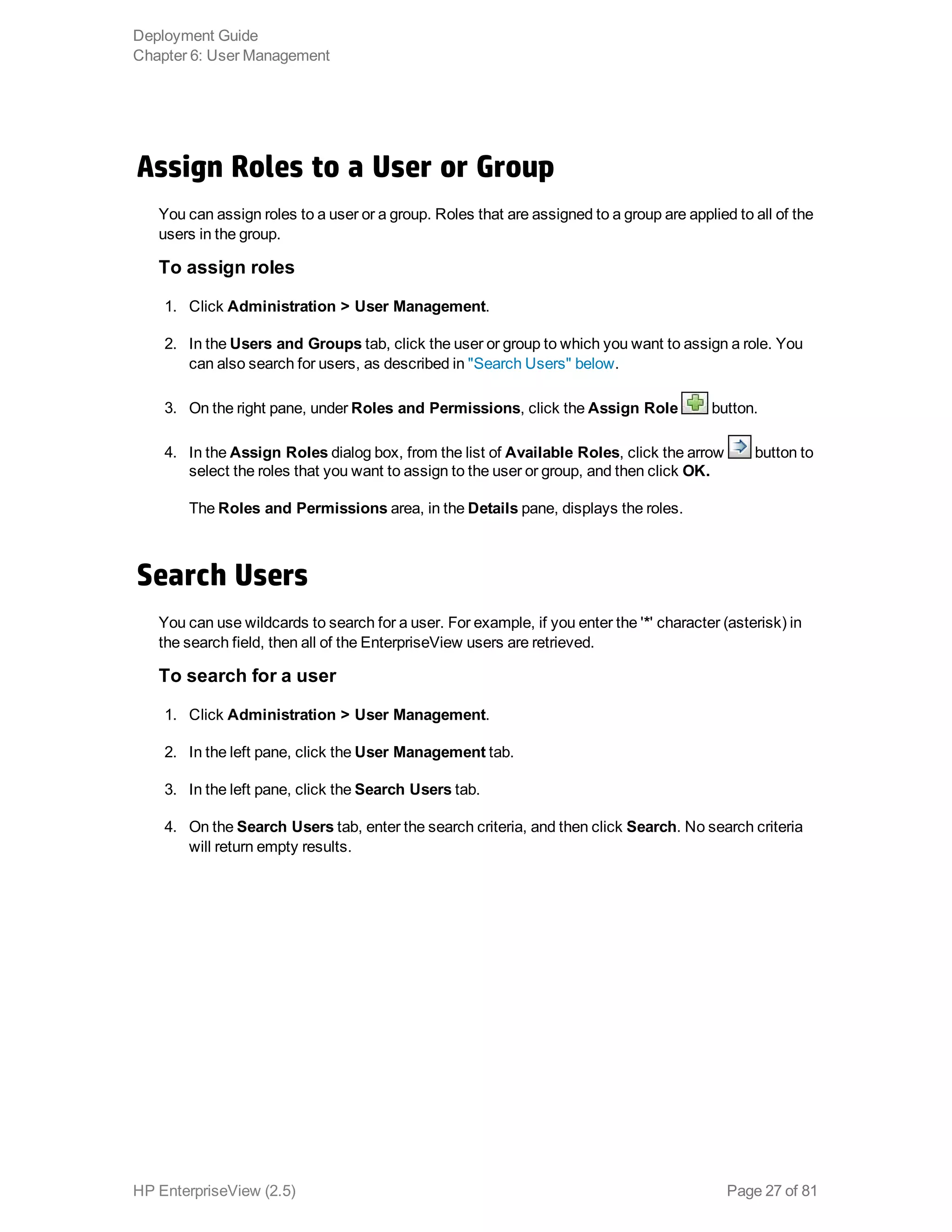 Assign Roles to a User or Group
You can assign roles to a user or a group. Roles that are assigned to a group are applied to all of the
users in the group.
To assign roles
1. Click Administration > User Management.
2. In the Users and Groups tab, click the user or group to which you want to assign a role. You
can also search for users, as described in "Search Users" below.
3. On the right pane, under Roles and Permissions, click the Assign Role button.
4. In the Assign Roles dialog box, from the list of Available Roles, click the arrow button to
select the roles that you want to assign to the user or group, and then click OK.
The Roles and Permissions area, in the Details pane, displays the roles.
Search Users
You can use wildcards to search for a user. For example, if you enter the '*' character (asterisk) in
the search field, then all of the EnterpriseView users are retrieved.
To search for a user
1. Click Administration > User Management.
2. In the left pane, click the User Management tab.
3. In the left pane, click the Search Users tab.
4. On the Search Users tab, enter the search criteria, and then click Search. No search criteria
will return empty results.
Deployment Guide
Chapter 6: User Management
HP EnterpriseView (2.5) Page 27 of 81
 