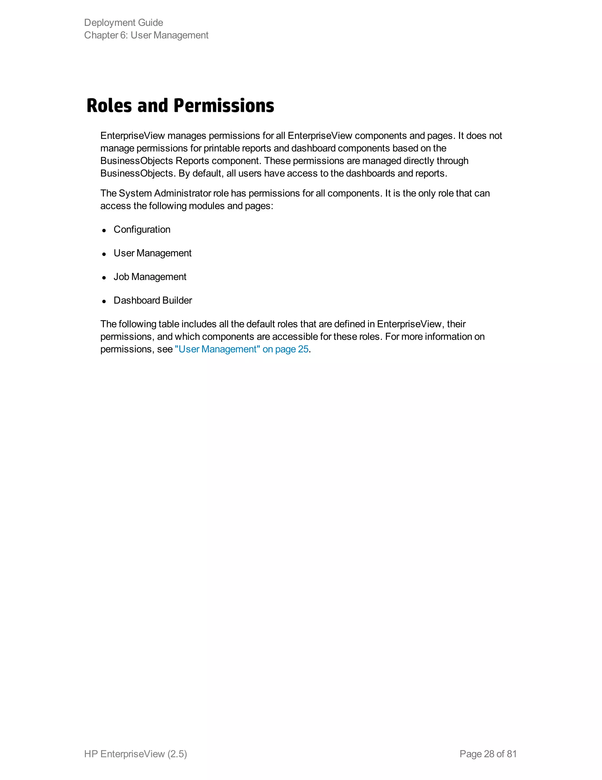 Roles and Permissions
EnterpriseView manages permissions for all EnterpriseView components and pages. It does not
manage permissions for printable reports and dashboard components based on the
BusinessObjects Reports component. These permissions are managed directly through
BusinessObjects. By default, all users have access to the dashboards and reports.
The System Administrator role has permissions for all components. It is the only role that can
access the following modules and pages:
l Configuration
l User Management
l Job Management
l Dashboard Builder
The following table includes all the default roles that are defined in EnterpriseView, their
permissions, and which components are accessible for these roles. For more information on
permissions, see "User Management" on page 25.
Deployment Guide
Chapter 6: User Management
HP EnterpriseView (2.5) Page 28 of 81
 
