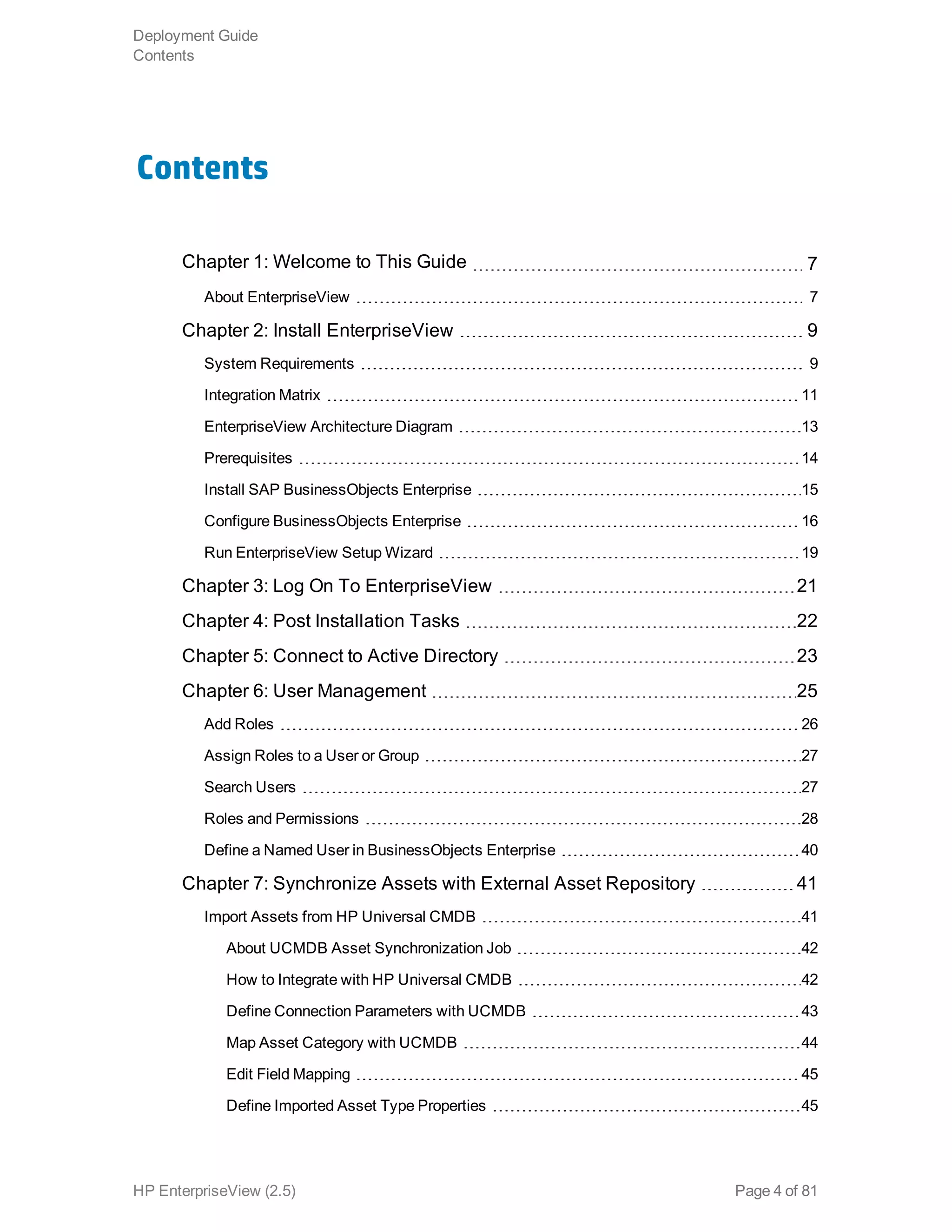 Contents
Chapter 1: Welcome to This Guide 7
About EnterpriseView 7
Chapter 2: Install EnterpriseView 9
System Requirements 9
Integration Matrix 11
EnterpriseView Architecture Diagram 13
Prerequisites 14
Install SAP BusinessObjects Enterprise 15
Configure BusinessObjects Enterprise 16
Run EnterpriseView Setup Wizard 19
Chapter 3: Log On To EnterpriseView 21
Chapter 4: Post Installation Tasks 22
Chapter 5: Connect to Active Directory 23
Chapter 6: User Management 25
Add Roles 26
Assign Roles to a User or Group 27
Search Users 27
Roles and Permissions 28
Define a Named User in BusinessObjects Enterprise 40
Chapter 7: Synchronize Assets with External Asset Repository 41
Import Assets from HP Universal CMDB 41
About UCMDB Asset Synchronization Job 42
How to Integrate with HP Universal CMDB 42
Define Connection Parameters with UCMDB 43
Map Asset Category with UCMDB 44
Edit Field Mapping 45
Define Imported Asset Type Properties 45
Deployment Guide
Contents
HP EnterpriseView (2.5) Page 4 of 81
 