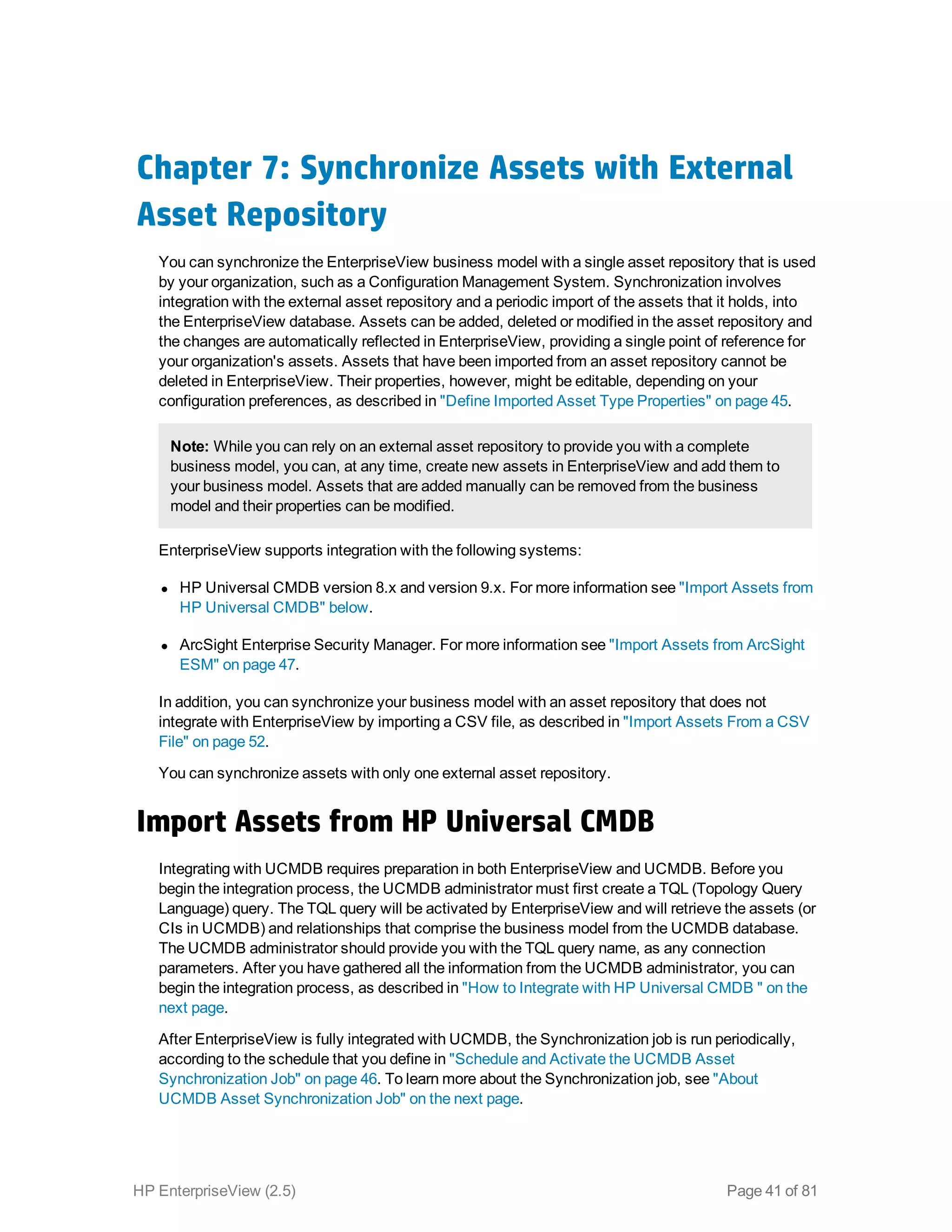 Chapter 7: Synchronize Assets with External
Asset Repository
You can synchronize the EnterpriseView business model with a single asset repository that is used
by your organization, such as a Configuration Management System. Synchronization involves
integration with the external asset repository and a periodic import of the assets that it holds, into
the EnterpriseView database. Assets can be added, deleted or modified in the asset repository and
the changes are automatically reflected in EnterpriseView, providing a single point of reference for
your organization's assets. Assets that have been imported from an asset repository cannot be
deleted in EnterpriseView. Their properties, however, might be editable, depending on your
configuration preferences, as described in "Define Imported Asset Type Properties" on page 45.
Note: While you can rely on an external asset repository to provide you with a complete
business model, you can, at any time, create new assets in EnterpriseView and add them to
your business model. Assets that are added manually can be removed from the business
model and their properties can be modified.
EnterpriseView supports integration with the following systems:
l HP Universal CMDB version 8.x and version 9.x. For more information see "Import Assets from
HP Universal CMDB" below.
l ArcSight Enterprise Security Manager. For more information see "Import Assets from ArcSight
ESM" on page 47.
In addition, you can synchronize your business model with an asset repository that does not
integrate with EnterpriseView by importing a CSV file, as described in "Import Assets From a CSV
File" on page 52.
You can synchronize assets with only one external asset repository.
Import Assets from HP Universal CMDB
Integrating with UCMDB requires preparation in both EnterpriseView and UCMDB. Before you
begin the integration process, the UCMDB administrator must first create a TQL (Topology Query
Language) query. The TQL query will be activated by EnterpriseView and will retrieve the assets (or
CIs in UCMDB) and relationships that comprise the business model from the UCMDB database.
The UCMDB administrator should provide you with the TQL query name, as any connection
parameters. After you have gathered all the information from the UCMDB administrator, you can
begin the integration process, as described in "How to Integrate with HP Universal CMDB " on the
next page.
After EnterpriseView is fully integrated with UCMDB, the Synchronization job is run periodically,
according to the schedule that you define in "Schedule and Activate the UCMDB Asset
Synchronization Job" on page 46. To learn more about the Synchronization job, see "About
UCMDB Asset Synchronization Job" on the next page.
HP EnterpriseView (2.5) Page 41 of 81
 