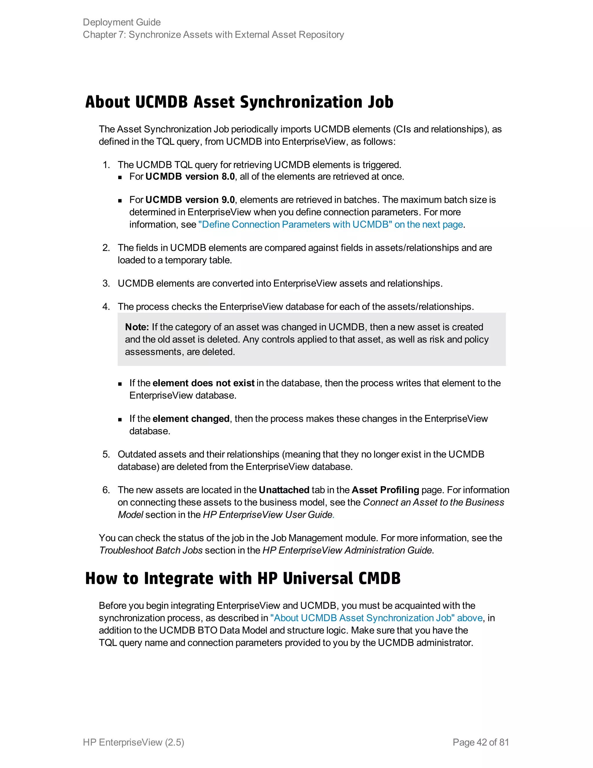 About UCMDB Asset Synchronization Job
The Asset Synchronization Job periodically imports UCMDB elements (CIs and relationships), as
defined in the TQL query, from UCMDB into EnterpriseView, as follows:
1. The UCMDB TQL query for retrieving UCMDB elements is triggered.
n For UCMDB version 8.0, all of the elements are retrieved at once.
n For UCMDB version 9.0, elements are retrieved in batches. The maximum batch size is
determined in EnterpriseView when you define connection parameters. For more
information, see "Define Connection Parameters with UCMDB" on the next page.
2. The fields in UCMDB elements are compared against fields in assets/relationships and are
loaded to a temporary table.
3. UCMDB elements are converted into EnterpriseView assets and relationships.
4. The process checks the EnterpriseView database for each of the assets/relationships.
Note: If the category of an asset was changed in UCMDB, then a new asset is created
and the old asset is deleted. Any controls applied to that asset, as well as risk and policy
assessments, are deleted.
n If the element does not exist in the database, then the process writes that element to the
EnterpriseView database.
n If the element changed, then the process makes these changes in the EnterpriseView
database.
5. Outdated assets and their relationships (meaning that they no longer exist in the UCMDB
database) are deleted from the EnterpriseView database.
6. The new assets are located in the Unattached tab in the Asset Profiling page. For information
on connecting these assets to the business model, see the Connect an Asset to the Business
Model section in the HP EnterpriseView User Guide.
You can check the status of the job in the Job Management module. For more information, see the
Troubleshoot Batch Jobs section in the HP EnterpriseView Administration Guide.
How to Integrate with HP Universal CMDB
Before you begin integrating EnterpriseView and UCMDB, you must be acquainted with the
synchronization process, as described in "About UCMDB Asset Synchronization Job" above, in
addition to the UCMDB BTO Data Model and structure logic. Make sure that you have the
TQL query name and connection parameters provided to you by the UCMDB administrator.
Deployment Guide
Chapter 7: Synchronize Assets with External Asset Repository
HP EnterpriseView (2.5) Page 42 of 81
 