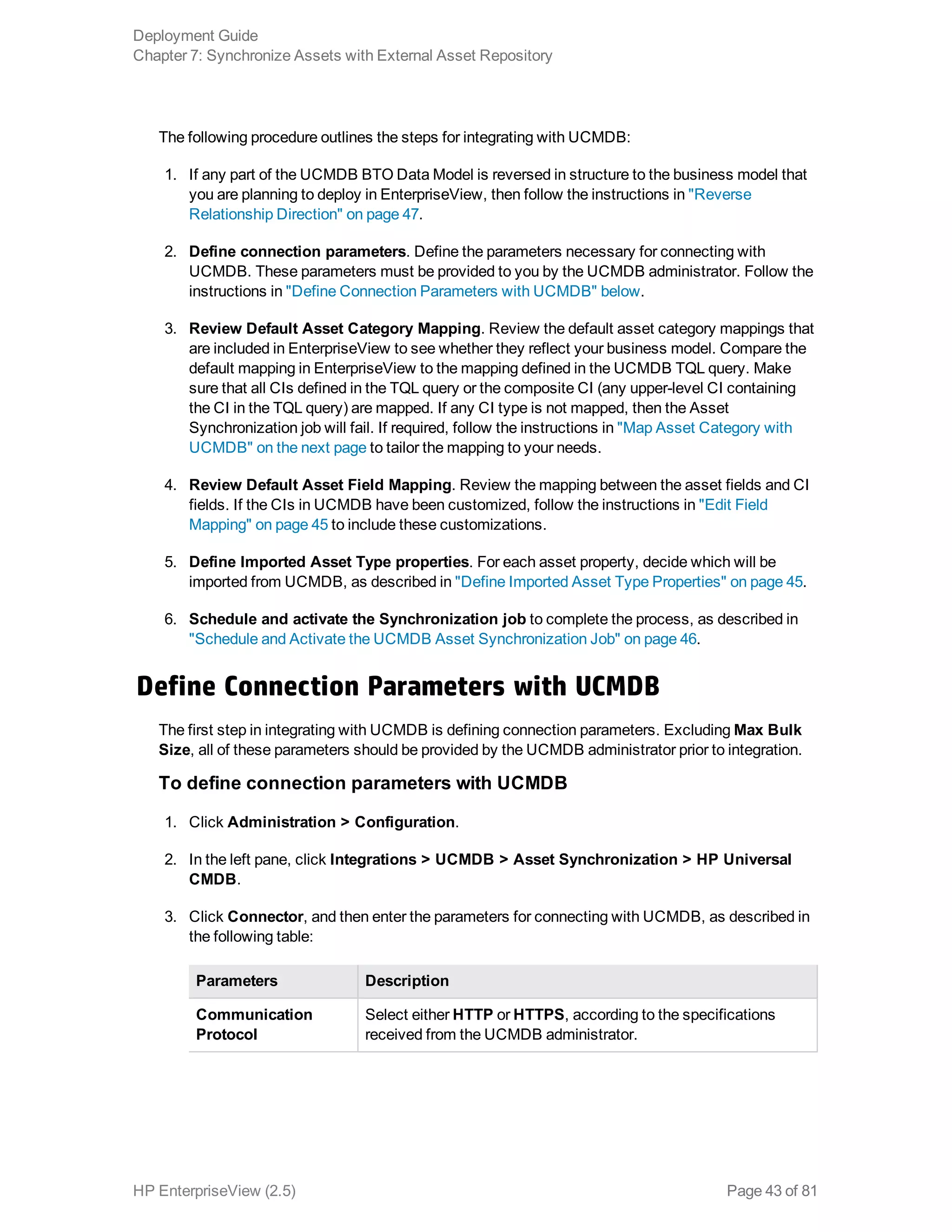 The following procedure outlines the steps for integrating with UCMDB:
1. If any part of the UCMDB BTO Data Model is reversed in structure to the business model that
you are planning to deploy in EnterpriseView, then follow the instructions in "Reverse
Relationship Direction" on page 47.
2. Define connection parameters. Define the parameters necessary for connecting with
UCMDB. These parameters must be provided to you by the UCMDB administrator. Follow the
instructions in "Define Connection Parameters with UCMDB" below.
3. Review Default Asset Category Mapping. Review the default asset category mappings that
are included in EnterpriseView to see whether they reflect your business model. Compare the
default mapping in EnterpriseView to the mapping defined in the UCMDB TQL query. Make
sure that all CIs defined in the TQL query or the composite CI (any upper-level CI containing
the CI in the TQL query) are mapped. If any CI type is not mapped, then the Asset
Synchronization job will fail. If required, follow the instructions in "Map Asset Category with
UCMDB" on the next page to tailor the mapping to your needs.
4. Review Default Asset Field Mapping. Review the mapping between the asset fields and CI
fields. If the CIs in UCMDB have been customized, follow the instructions in "Edit Field
Mapping" on page 45 to include these customizations.
5. Define Imported Asset Type properties. For each asset property, decide which will be
imported from UCMDB, as described in "Define Imported Asset Type Properties" on page 45.
6. Schedule and activate the Synchronization job to complete the process, as described in
"Schedule and Activate the UCMDB Asset Synchronization Job" on page 46.
Define Connection Parameters with UCMDB
The first step in integrating with UCMDB is defining connection parameters. Excluding Max Bulk
Size, all of these parameters should be provided by the UCMDB administrator prior to integration.
To define connection parameters with UCMDB
1. Click Administration > Configuration.
2. In the left pane, click Integrations > UCMDB > Asset Synchronization > HP Universal
CMDB.
3. Click Connector, and then enter the parameters for connecting with UCMDB, as described in
the following table:
Parameters Description
Communication
Protocol
Select either HTTP or HTTPS, according to the specifications
received from the UCMDB administrator.
Deployment Guide
Chapter 7: Synchronize Assets with External Asset Repository
HP EnterpriseView (2.5) Page 43 of 81
 