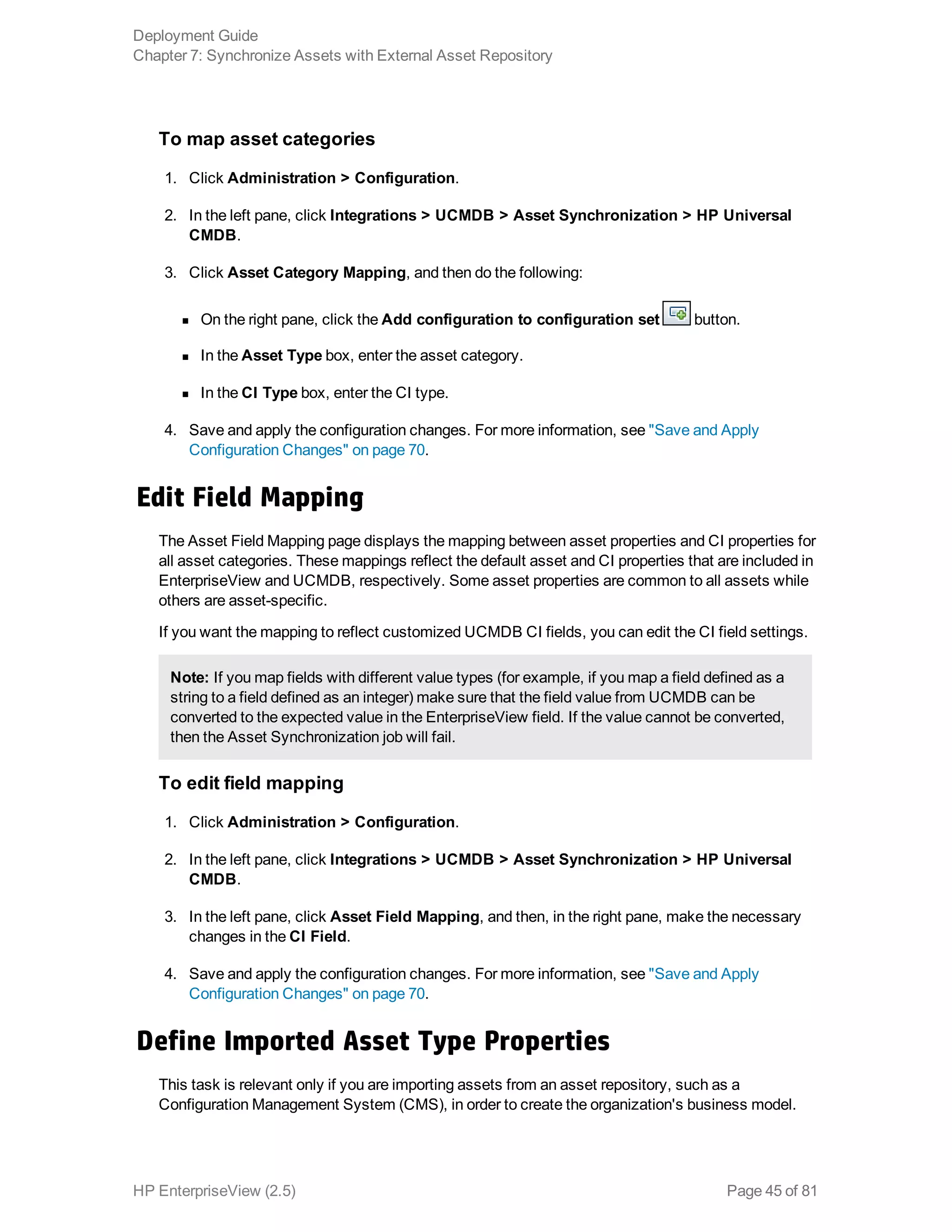 To map asset categories
1. Click Administration > Configuration.
2. In the left pane, click Integrations > UCMDB > Asset Synchronization > HP Universal
CMDB.
3. Click Asset Category Mapping, and then do the following:
n On the right pane, click the Add configuration to configuration set button.
n In the Asset Type box, enter the asset category.
n In the CI Type box, enter the CI type.
4. Save and apply the configuration changes. For more information, see "Save and Apply
Configuration Changes" on page 70.
Edit Field Mapping
The Asset Field Mapping page displays the mapping between asset properties and CI properties for
all asset categories. These mappings reflect the default asset and CI properties that are included in
EnterpriseView and UCMDB, respectively. Some asset properties are common to all assets while
others are asset-specific.
If you want the mapping to reflect customized UCMDB CI fields, you can edit the CI field settings.
Note: If you map fields with different value types (for example, if you map a field defined as a
string to a field defined as an integer) make sure that the field value from UCMDB can be
converted to the expected value in the EnterpriseView field. If the value cannot be converted,
then the Asset Synchronization job will fail.
To edit field mapping
1. Click Administration > Configuration.
2. In the left pane, click Integrations > UCMDB > Asset Synchronization > HP Universal
CMDB.
3. In the left pane, click Asset Field Mapping, and then, in the right pane, make the necessary
changes in the CI Field.
4. Save and apply the configuration changes. For more information, see "Save and Apply
Configuration Changes" on page 70.
Define Imported Asset Type Properties
This task is relevant only if you are importing assets from an asset repository, such as a
Configuration Management System (CMS), in order to create the organization's business model.
Deployment Guide
Chapter 7: Synchronize Assets with External Asset Repository
HP EnterpriseView (2.5) Page 45 of 81
 