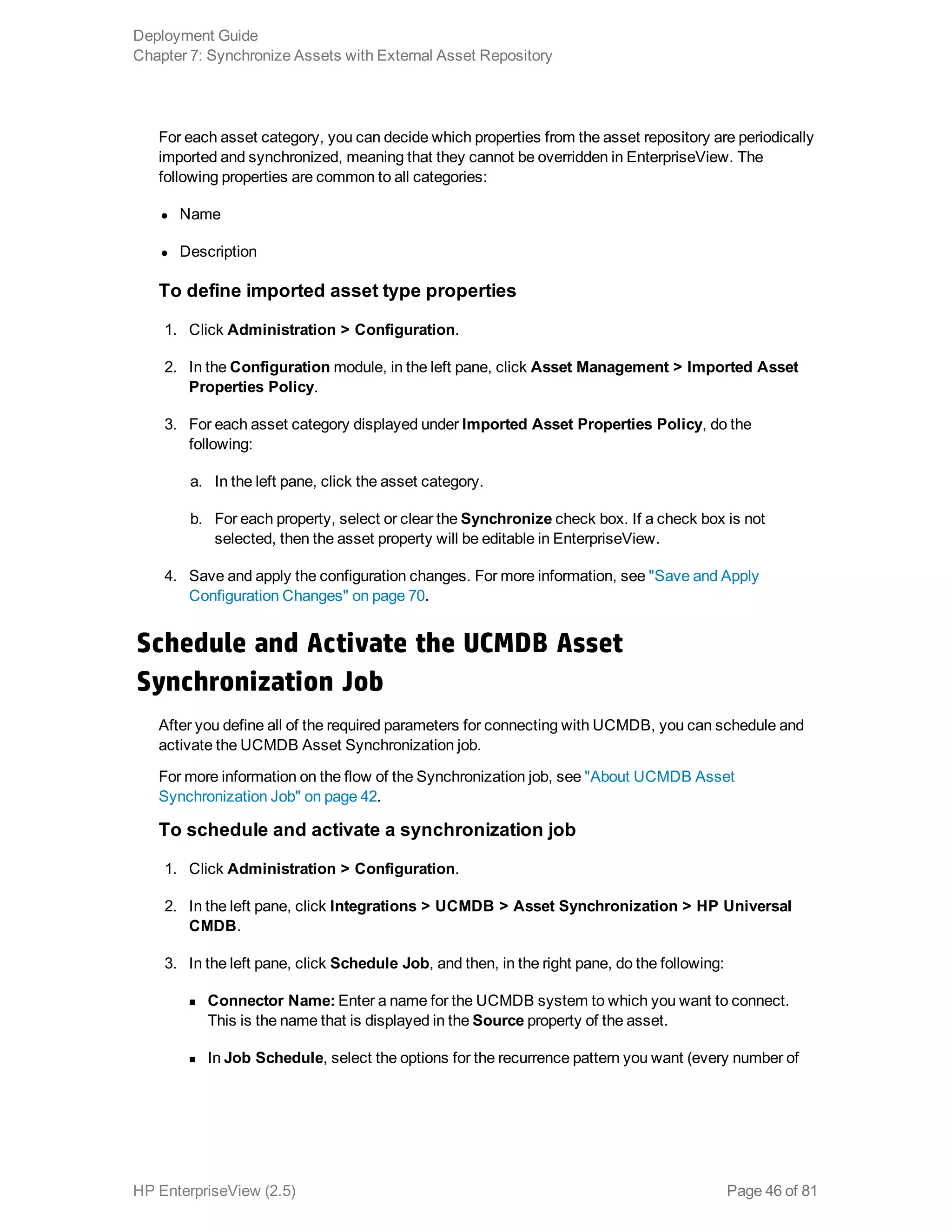 For each asset category, you can decide which properties from the asset repository are periodically
imported and synchronized, meaning that they cannot be overridden in EnterpriseView. The
following properties are common to all categories:
l Name
l Description
To define imported asset type properties
1. Click Administration > Configuration.
2. In the Configuration module, in the left pane, click Asset Management > Imported Asset
Properties Policy.
3. For each asset category displayed under Imported Asset Properties Policy, do the
following:
a. In the left pane, click the asset category.
b. For each property, select or clear the Synchronize check box. If a check box is not
selected, then the asset property will be editable in EnterpriseView.
4. Save and apply the configuration changes. For more information, see "Save and Apply
Configuration Changes" on page 70.
Schedule and Activate the UCMDB Asset
Synchronization Job
After you define all of the required parameters for connecting with UCMDB, you can schedule and
activate the UCMDB Asset Synchronization job.
For more information on the flow of the Synchronization job, see "About UCMDB Asset
Synchronization Job" on page 42.
To schedule and activate a synchronization job
1. Click Administration > Configuration.
2. In the left pane, click Integrations > UCMDB > Asset Synchronization > HP Universal
CMDB.
3. In the left pane, click Schedule Job, and then, in the right pane, do the following:
n Connector Name: Enter a name for the UCMDB system to which you want to connect.
This is the name that is displayed in the Source property of the asset.
n In Job Schedule, select the options for the recurrence pattern you want (every number of
Deployment Guide
Chapter 7: Synchronize Assets with External Asset Repository
HP EnterpriseView (2.5) Page 46 of 81
 