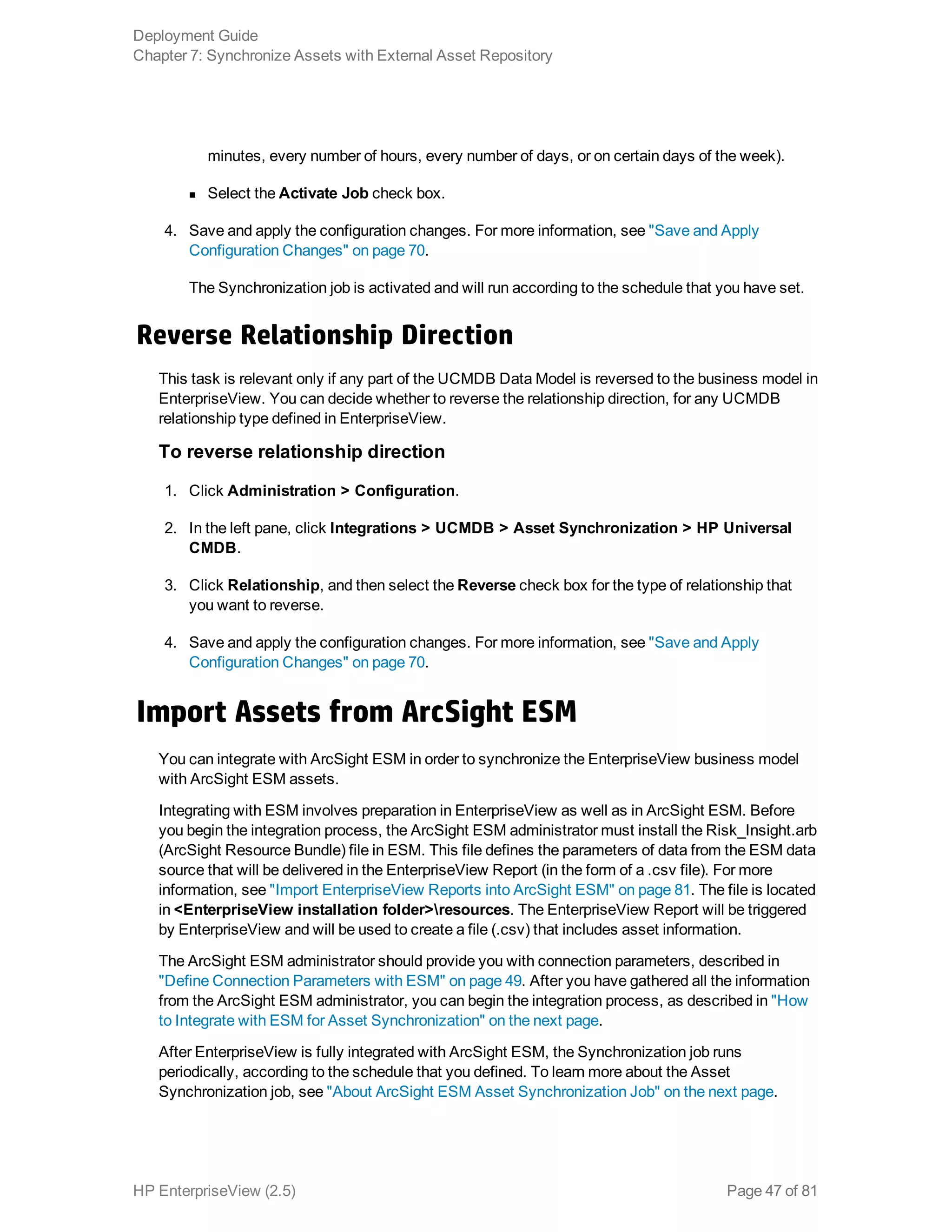 minutes, every number of hours, every number of days, or on certain days of the week).
n Select the Activate Job check box.
4. Save and apply the configuration changes. For more information, see "Save and Apply
Configuration Changes" on page 70.
The Synchronization job is activated and will run according to the schedule that you have set.
Reverse Relationship Direction
This task is relevant only if any part of the UCMDB Data Model is reversed to the business model in
EnterpriseView. You can decide whether to reverse the relationship direction, for any UCMDB
relationship type defined in EnterpriseView.
To reverse relationship direction
1. Click Administration > Configuration.
2. In the left pane, click Integrations > UCMDB > Asset Synchronization > HP Universal
CMDB.
3. Click Relationship, and then select the Reverse check box for the type of relationship that
you want to reverse.
4. Save and apply the configuration changes. For more information, see "Save and Apply
Configuration Changes" on page 70.
Import Assets from ArcSight ESM
You can integrate with ArcSight ESM in order to synchronize the EnterpriseView business model
with ArcSight ESM assets.
Integrating with ESM involves preparation in EnterpriseView as well as in ArcSight ESM. Before
you begin the integration process, the ArcSight ESM administrator must install the Risk_Insight.arb
(ArcSight Resource Bundle) file in ESM. This file defines the parameters of data from the ESM data
source that will be delivered in the EnterpriseView Report (in the form of a .csv file). For more
information, see "Import EnterpriseView Reports into ArcSight ESM" on page 81. The file is located
in <EnterpriseView installation folder>resources. The EnterpriseView Report will be triggered
by EnterpriseView and will be used to create a file (.csv) that includes asset information.
The ArcSight ESM administrator should provide you with connection parameters, described in
"Define Connection Parameters with ESM" on page 49. After you have gathered all the information
from the ArcSight ESM administrator, you can begin the integration process, as described in "How
to Integrate with ESM for Asset Synchronization" on the next page.
After EnterpriseView is fully integrated with ArcSight ESM, the Synchronization job runs
periodically, according to the schedule that you defined. To learn more about the Asset
Synchronization job, see "About ArcSight ESM Asset Synchronization Job" on the next page.
Deployment Guide
Chapter 7: Synchronize Assets with External Asset Repository
HP EnterpriseView (2.5) Page 47 of 81
 