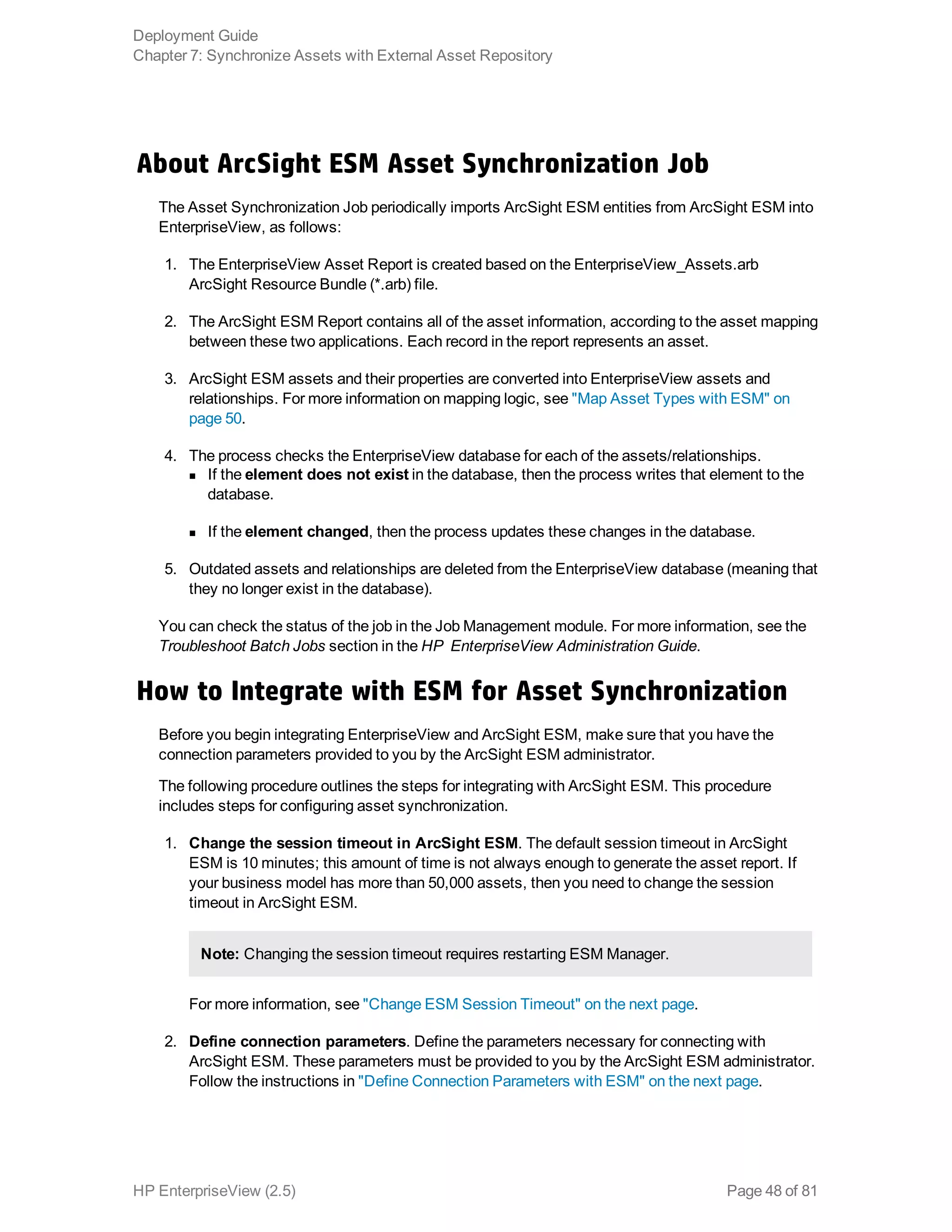 About ArcSight ESM Asset Synchronization Job
The Asset Synchronization Job periodically imports ArcSight ESM entities from ArcSight ESM into
EnterpriseView, as follows:
1. The EnterpriseView Asset Report is created based on the EnterpriseView_Assets.arb
ArcSight Resource Bundle (*.arb) file.
2. The ArcSight ESM Report contains all of the asset information, according to the asset mapping
between these two applications. Each record in the report represents an asset.
3. ArcSight ESM assets and their properties are converted into EnterpriseView assets and
relationships. For more information on mapping logic, see "Map Asset Types with ESM" on
page 50.
4. The process checks the EnterpriseView database for each of the assets/relationships.
n If the element does not exist in the database, then the process writes that element to the
database.
n If the element changed, then the process updates these changes in the database.
5. Outdated assets and relationships are deleted from the EnterpriseView database (meaning that
they no longer exist in the database).
You can check the status of the job in the Job Management module. For more information, see the
Troubleshoot Batch Jobs section in the HP EnterpriseView Administration Guide.
How to Integrate with ESM for Asset Synchronization
Before you begin integrating EnterpriseView and ArcSight ESM, make sure that you have the
connection parameters provided to you by the ArcSight ESM administrator.
The following procedure outlines the steps for integrating with ArcSight ESM. This procedure
includes steps for configuring asset synchronization.
1. Change the session timeout in ArcSight ESM. The default session timeout in ArcSight
ESM is 10 minutes; this amount of time is not always enough to generate the asset report. If
your business model has more than 50,000 assets, then you need to change the session
timeout in ArcSight ESM.
Note: Changing the session timeout requires restarting ESM Manager.
For more information, see "Change ESM Session Timeout" on the next page.
2. Define connection parameters. Define the parameters necessary for connecting with
ArcSight ESM. These parameters must be provided to you by the ArcSight ESM administrator.
Follow the instructions in "Define Connection Parameters with ESM" on the next page.
Deployment Guide
Chapter 7: Synchronize Assets with External Asset Repository
HP EnterpriseView (2.5) Page 48 of 81
 