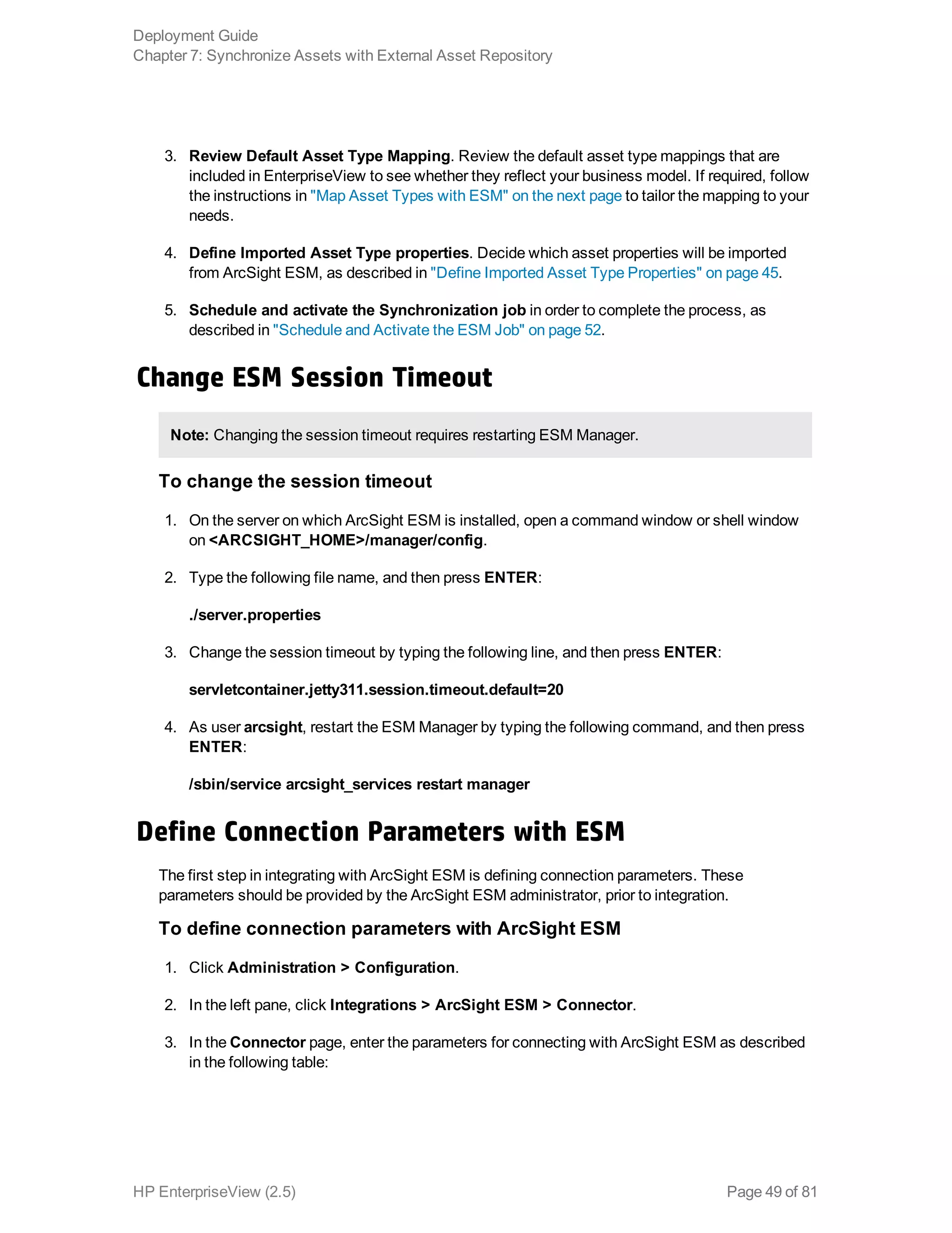 3. Review Default Asset Type Mapping. Review the default asset type mappings that are
included in EnterpriseView to see whether they reflect your business model. If required, follow
the instructions in "Map Asset Types with ESM" on the next page to tailor the mapping to your
needs.
4. Define Imported Asset Type properties. Decide which asset properties will be imported
from ArcSight ESM, as described in "Define Imported Asset Type Properties" on page 45.
5. Schedule and activate the Synchronization job in order to complete the process, as
described in "Schedule and Activate the ESM Job" on page 52.
Change ESM Session Timeout
Note: Changing the session timeout requires restarting ESM Manager.
To change the session timeout
1. On the server on which ArcSight ESM is installed, open a command window or shell window
on <ARCSIGHT_HOME>/manager/config.
2. Type the following file name, and then press ENTER:
./server.properties
3. Change the session timeout by typing the following line, and then press ENTER:
servletcontainer.jetty311.session.timeout.default=20
4. As user arcsight, restart the ESM Manager by typing the following command, and then press
ENTER:
/sbin/service arcsight_services restart manager
Define Connection Parameters with ESM
The first step in integrating with ArcSight ESM is defining connection parameters. These
parameters should be provided by the ArcSight ESM administrator, prior to integration.
To define connection parameters with ArcSight ESM
1. Click Administration > Configuration.
2. In the left pane, click Integrations > ArcSight ESM > Connector.
3. In the Connector page, enter the parameters for connecting with ArcSight ESM as described
in the following table:
Deployment Guide
Chapter 7: Synchronize Assets with External Asset Repository
HP EnterpriseView (2.5) Page 49 of 81
 