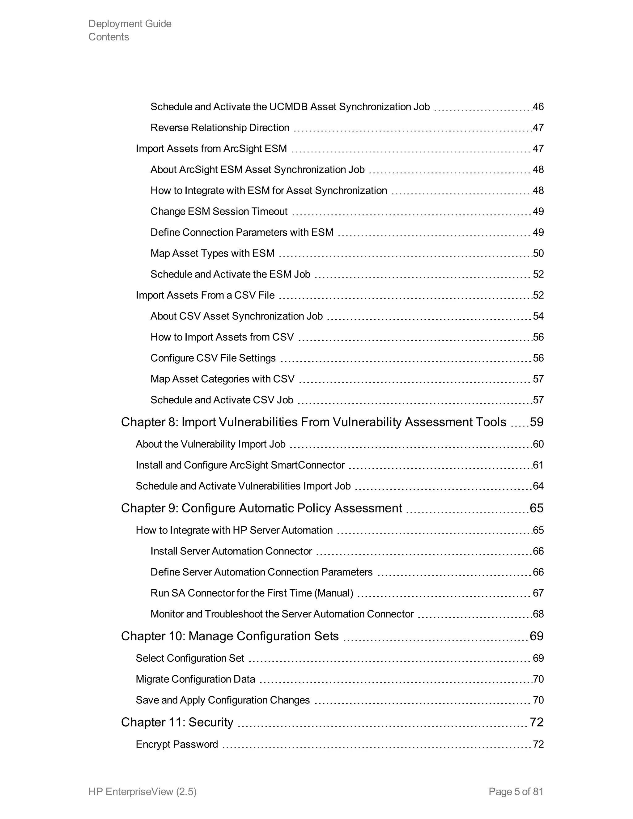 Schedule and Activate the UCMDB Asset Synchronization Job 46
Reverse Relationship Direction 47
Import Assets from ArcSight ESM 47
About ArcSight ESM Asset Synchronization Job 48
How to Integrate with ESM for Asset Synchronization 48
Change ESM Session Timeout 49
Define Connection Parameters with ESM 49
Map Asset Types with ESM 50
Schedule and Activate the ESM Job 52
Import Assets From a CSV File 52
About CSV Asset Synchronization Job 54
How to Import Assets from CSV 56
Configure CSV File Settings 56
Map Asset Categories with CSV 57
Schedule and Activate CSV Job 57
Chapter 8: Import Vulnerabilities From Vulnerability Assessment Tools 59
About the Vulnerability Import Job 60
Install and Configure ArcSight SmartConnector 61
Schedule and Activate Vulnerabilities Import Job 64
Chapter 9: Configure Automatic Policy Assessment 65
How to Integrate with HP Server Automation 65
Install Server Automation Connector 66
Define Server Automation Connection Parameters 66
Run SA Connector for the First Time (Manual) 67
Monitor and Troubleshoot the Server Automation Connector 68
Chapter 10: Manage Configuration Sets 69
Select Configuration Set 69
Migrate Configuration Data 70
Save and Apply Configuration Changes 70
Chapter 11: Security 72
Encrypt Password 72
Deployment Guide
Contents
HP EnterpriseView (2.5) Page 5 of 81
 