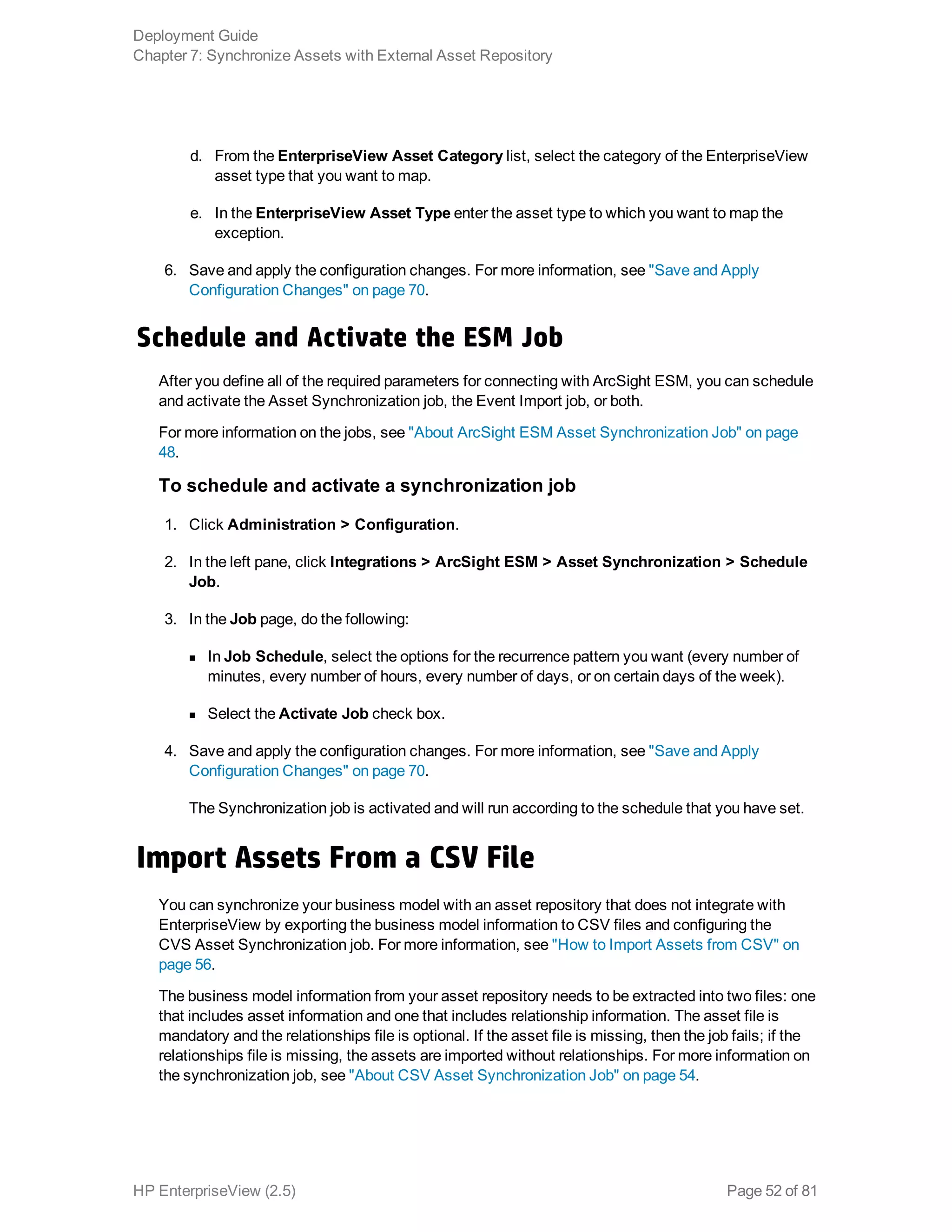 d. From the EnterpriseView Asset Category list, select the category of the EnterpriseView
asset type that you want to map.
e. In the EnterpriseView Asset Type enter the asset type to which you want to map the
exception.
6. Save and apply the configuration changes. For more information, see "Save and Apply
Configuration Changes" on page 70.
Schedule and Activate the ESM Job
After you define all of the required parameters for connecting with ArcSight ESM, you can schedule
and activate the Asset Synchronization job, the Event Import job, or both.
For more information on the jobs, see "About ArcSight ESM Asset Synchronization Job" on page
48.
To schedule and activate a synchronization job
1. Click Administration > Configuration.
2. In the left pane, click Integrations > ArcSight ESM > Asset Synchronization > Schedule
Job.
3. In the Job page, do the following:
n In Job Schedule, select the options for the recurrence pattern you want (every number of
minutes, every number of hours, every number of days, or on certain days of the week).
n Select the Activate Job check box.
4. Save and apply the configuration changes. For more information, see "Save and Apply
Configuration Changes" on page 70.
The Synchronization job is activated and will run according to the schedule that you have set.
Import Assets From a CSV File
You can synchronize your business model with an asset repository that does not integrate with
EnterpriseView by exporting the business model information to CSV files and configuring the
CVS Asset Synchronization job. For more information, see "How to Import Assets from CSV" on
page 56.
The business model information from your asset repository needs to be extracted into two files: one
that includes asset information and one that includes relationship information. The asset file is
mandatory and the relationships file is optional. If the asset file is missing, then the job fails; if the
relationships file is missing, the assets are imported without relationships. For more information on
the synchronization job, see "About CSV Asset Synchronization Job" on page 54.
Deployment Guide
Chapter 7: Synchronize Assets with External Asset Repository
HP EnterpriseView (2.5) Page 52 of 81
 