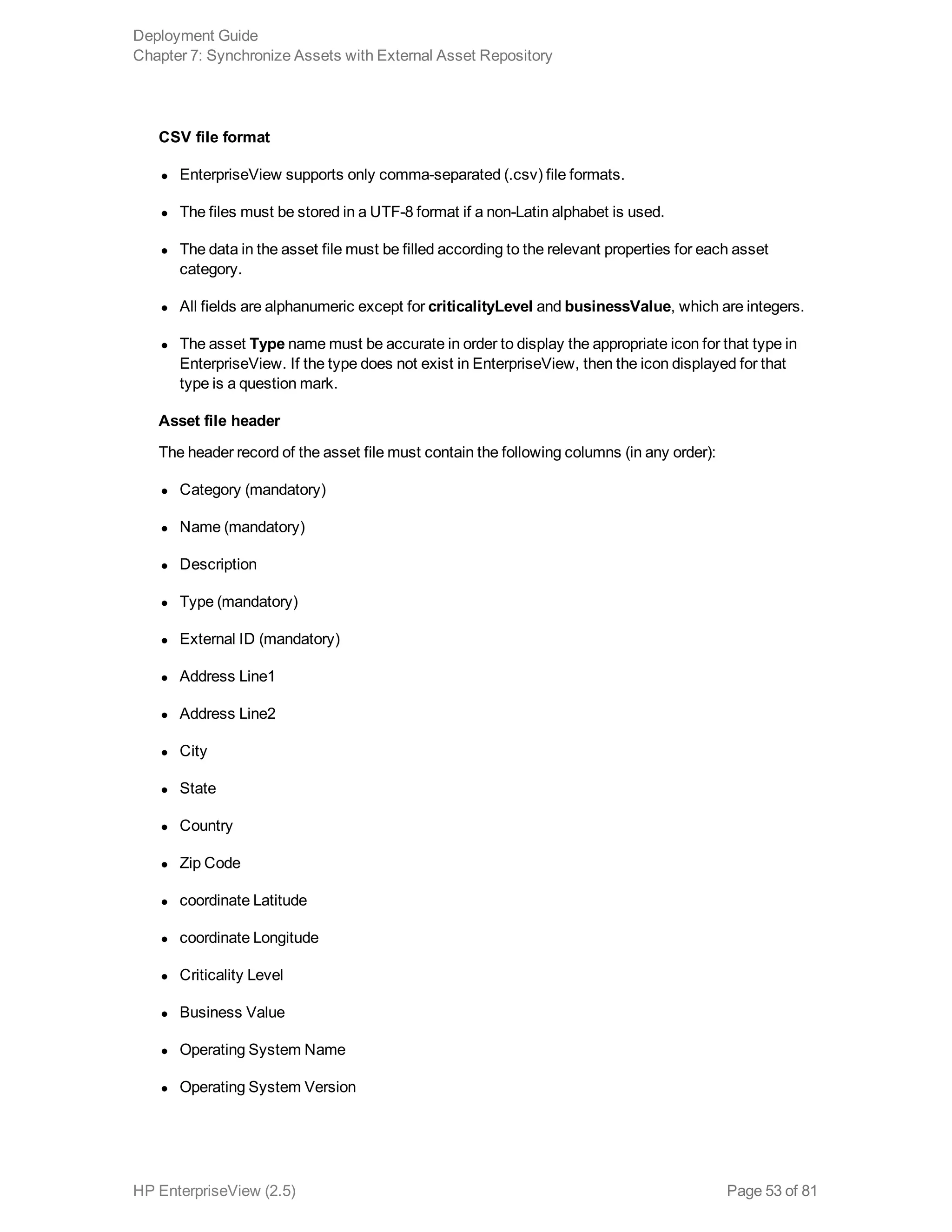CSV file format
l EnterpriseView supports only comma-separated (.csv) file formats.
l The files must be stored in a UTF-8 format if a non-Latin alphabet is used.
l The data in the asset file must be filled according to the relevant properties for each asset
category.
l All fields are alphanumeric except for criticalityLevel and businessValue, which are integers.
l The asset Type name must be accurate in order to display the appropriate icon for that type in
EnterpriseView. If the type does not exist in EnterpriseView, then the icon displayed for that
type is a question mark.
Asset file header
The header record of the asset file must contain the following columns (in any order):
l Category (mandatory)
l Name (mandatory)
l Description
l Type (mandatory)
l External ID (mandatory)
l Address Line1
l Address Line2
l City
l State
l Country
l Zip Code
l coordinate Latitude
l coordinate Longitude
l Criticality Level
l Business Value
l Operating System Name
l Operating System Version
Deployment Guide
Chapter 7: Synchronize Assets with External Asset Repository
HP EnterpriseView (2.5) Page 53 of 81
 